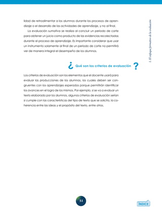 51
1.Elenfoqueformativodelaevaluación
lidad de retroalimentar a los alumnos durante los procesos de apren-
dizaje o el desarrollo de las actividades de aprendizaje, y no al final.
La evaluación sumativa se realiza al concluir un periodo de corte
para obtener un juicio como producto de las evidencias recolectadas
durante el proceso de aprendizaje. Es importante considerar que usar
un instrumento solamente al final de un periodo de corte no permitirá
ver de manera integral el desempeño de los alumnos.
Qué son los criterios de evaluación
Los criterios de evaluación son los elementos que el docente usará para
evaluar las producciones de los alumnos, los cuales deben ser con-
gruentes con los aprendizajes esperados porque permitirán identificar
los avances en el logro de los mismos. Por ejemplo, si se va a evaluar un
texto elaborado por los alumnos, algunos criterios de evaluación serían
si cumple con las características del tipo de texto que se solicita, la co-
herencia entre las ideas y el propósito del texto, entre otros.
 