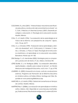 62
Colomina, R. y otros (2001), “Interactividad, mecanismos de influen-
cia educativa y construcción del conocimiento en el aula”, en
C. Coll, J. Palacios y A. Marchesi (comps.) (2001), Desarrollo psi-
cológico y educación, 2. Psicología de la educación escolar,
Madrid, Alianza.
Coll, C. y E. Martín (1996), “La evaluación de los aprendizajes en el
marco de la reforma: una perspectiva de conjunto”, Signos,
núm. 18, pp. 64-77.
Coll, C. y J. Onrubia (1999), “Evaluación de los aprendizajes y aten-
ción a la diversidad”, en C. Coll (coord.), C. Gotzens, C. Mon-
reo, J. Onrubia, J. I. Pozo y A. Tapia, Psicología de la instrucción:
La enseñanza y el aprendizaje en la educación secundaria,
Barcelona, Horsori, pp.141-168.
Díaz Barriga, F. y G. Hernández (2002), Estrategias para la compren-
sión y producción de textos, 2ª. ed., México, McGraw-Hill.
López Bonilla, G. y M. Rodríguez (2003), “La evaluación alternativa:
oportunidades y desafío para evaluar la lectura”, en Revista
Mexicana de Investigación Educativa, vol. 8, núm. 17, pp. 67-98.
Loureiro, G. (2009), Evaluación en el aula, currículo y evaluaciones
externas, Programa de Promoción de la Reforma Educativa
en América Latina y el Caribe (PREAL), Santiago de Chile. Dis-
ponible en www.preal.org/Biblioteca.asp
Marchesi, A. y E. Martín (1998), Calidad de la enseñanza en tiempos
de cambio, Madrid, Alianza.
Martínez Rizo, F. (2008b), La evaluación de aprendizajes en América
Latina, México, INEE. Disponible en www.inee.edu.mx/Catalo-
go_Publicaciones/ ResultadosInvestigacion/Cuaderno32.html
 