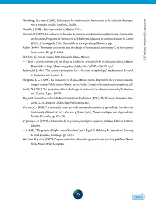 65
1.Elenfoqueformativodelaevaluación
Nirenberg, O. y otros (2003), Evaluar para la transformación. Innovaciones en la evaluación de progra-
mas y proyectos sociales, Barcelona, Paidós.
Nunally, J. (1991), Teoría psicométrica, México, Trillas.
Picaroni, B. (2009), La evaluación en las aulas de primaria: usos formativos, calificaciones y comunicación
con los padres, Programa de Promoción de la Reforma Educativa en América Latina y el Caribe
(PREAL), Santiago de Chile. Disponible en www.preal.org/Biblioteca.asp
Sadler (1989), “Formative assessment and the design of instructional assessments”, en Instructional
Science, núm. 18, pp. 119-144.
SEP (2011), Plan de estudios 2011. Educación Básica, México.
� (2011), Acuerdo número 592 por el que se establece la Articulación de la Educación Básica, México.
Disponible en http://basica.sep.gob.mx/dgdc/sitio/pdf/PlanEdu2011.pdf
Scriven, M. (1999), “The nature of evaluation. Part I. Relation to psychology”, en Assessment, Research
& Evaluation, vol. 6, núm. 11.
Sheppard, L. A. (2008), La evaluación en el aula, México, INEE. Disponible en www.inee.edu.mx/
images/stories/Publicaciones/Otros_textos/Aula/Completo/evaluacionaulacompletoa.pdf
Smith, N. (2002), “An analysis of ethical challenges in evaluation”, en American Journal of Evaluation,
vol. 23, núm. 2, pp. 199-206.
The Joint Committee on Standards for Educational Evaluation (1991), The Personnel Evaluation Stan-
dards, 3a. ed., Estados Unidos, Sage Publications, Inc.
Vizcarro, C. (1998), “La evaluación como parte del proceso de enseñanza y aprendizaje: la evaluación
tradicional y alternativa”, en C. Vizcarro y J. León (eds.), Nuevas tecnologías para el aprendizaje,
Madrid, Pirámide, pp. 129-160.
Vygotsky, L. S. (1979), El desarrollo de los procesos psicológicos superiores, México, Editorial Crítica/
Grijalbo.
� (1991), “The genesis of higher mental functions”, en P. Light, S. Sheldon y M. Woodhead, Learning
to think, Londres, Routledge, pp. 34-63.
Worthen, B. y otros (1997), Program evaluation. Alternative approaches and practical guidelines, Nueva
York, Adison-Wiley Longman.
 