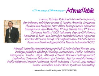 Lulusan Fakultas Psikologi Universitas Indonesia,
dan beberapa pelatihan/courses di Inggris, Amerika, Singapore,
Thailand dan Malaysia. Karir dalam bidang Human Resources
Management dan Marketing, PT Raja Garuda Mas, PT Semen
Cibinong, Huffco/VICO Indonesia, Deputy GM Human
Resources di Bank dan kemudian menjabat Human Resources
Director dari Hero Group of Companies dan Head of HumanDirector dari Hero Group of Companies dan Head of Human
Resources Division Rajawali Citra Televisi Indonesia (RCTI).
Menjadi instruktur pengembangan pribadi di John Robert Powers, juga
berbagai pelatihan dibidang Psikologi, Komunikasi, Public Relations,
Manajemen Sumber Daya Manusia (Human Resources Management),
Leadership, Customer Behaviour dan lain-lain. Saat ini menjabat sebagai
Public Relations Director Parliament Watch Indonesia (ParWI), juga sebagai
senior konsultan Gede Prama’s Dynamics Consulting.
www.valueconsulttraining.com (021 7919 8730)
 