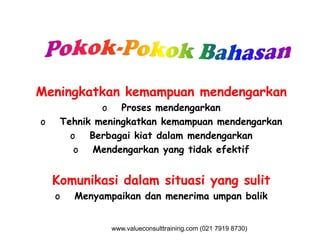 Meningkatkan kemampuan mendengarkan
o Proses mendengarkan
o Tehnik meningkatkan kemampuan mendengarkano Tehnik meningkatkan kemampuan mendengarkan
o Berbagai kiat dalam mendengarkan
o Mendengarkan yang tidak efektif
Komunikasi dalam situasi yang sulit
o Menyampaikan dan menerima umpan balik
www.valueconsulttraining.com (021 7919 8730)
 