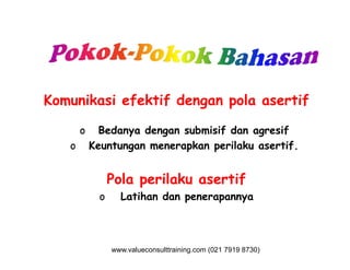 Komunikasi efektif dengan pola asertif
o Bedanya dengan submisif dan agresifo Bedanya dengan submisif dan agresif
o Keuntungan menerapkan perilaku asertif.
Pola perilaku asertif
o Latihan dan penerapannya
www.valueconsulttraining.com (021 7919 8730)
 