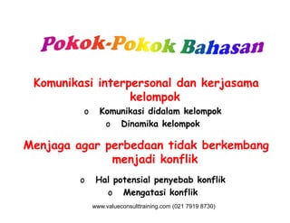 Komunikasi interpersonal dan kerjasama
kelompok
o Komunikasi didalam kelompoko Komunikasi didalam kelompok
o Dinamika kelompok
Menjaga agar perbedaan tidak berkembang
menjadi konflik
o Hal potensial penyebab konflik
o Mengatasi konflik
www.valueconsulttraining.com (021 7919 8730)
 