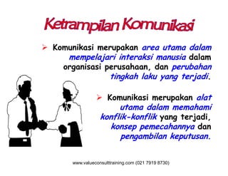  Komunikasi merupakan area utama dalam
mempelajari interaksi manusia dalam
organisasi perusahaan, dan perubahan
tingkah laku yang terjadi.
 Komunikasi merupakan alat
utama dalam memahami
konflik-konflik yang terjadi,
konsep pemecahannya dan
pengambilan keputusan.
www.valueconsulttraining.com (021 7919 8730)
 