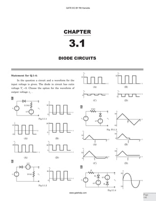 Statement for Q.1–4:
In the question a circuit and a waveform for the
input voltage is given. The diode in circuit has cutin
voltage Vg = 0. Choose the option for the waveform of
output voltage vo .
1.
2.
3.
4.
CHAPTER
3.1
DIODE CIRCUITS
Page
145
vi
2.2 kW
5 V
vo
+
_
vi
20
t
-5
Fig.3.1.1
15
t
-10
20
t
-5
20
t
20
t
5
vo vo
(A) (D)
(A) (B)
vi
20
t
-5
2 V
vi 10 kW vo
+
_
Fig.3.1.2
vi
10
-10
t
D2
vi
R
8 V
vo
+
_
6 V
D1
Fig.3.1.4
vo
18
t
22
t
t t
-7
-3
vo
vo vo
(C) (D)
(A) (B)
vi
16
-16
4
12
4
16
vo vo
t
t
t
-4
12
4
16
vo vo
t t
T
T
2
T
2
T
2
T T
T T
vi
2 kW
4 V
vo
+
_
2
T
2
T
(C) (D)
Fig. P3.1.3
(A) (B)
GATE EC BY RK Kanodia
www.gatehelp.com
 