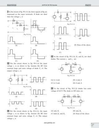 9. In the circuit of fig. P3.1.9, the three signals of fig are
impressed on the input terminals. If diode are ideal
then the voltage vo is
10. For the circuit shown in fig. P3.1.10 the input
voltage vi is as shown in fig. Assume the RC time
constant large and cutin voltage of diode Vg = 0. The
output voltage vo is
11. For the circuit shown in fig. P.3.1.11, the input
voltage vi is as shown in fig. Assume the RC time
constant large and cutin voltage Vg = 0. The output
voltage vo is
12. In the circuit of fig. P3.1.12, D1 and D2 are ideal
diodes. The current i1 and i2 are
(A) 0, 4 mA (B) 4 mA, 0
(C) 0, 8 mA (D) 8 mA, 0
13. In the circuit of Fig. P3.1.13 diodes has cutin
voltage of 0.6 V. The diode in ON state are
(A) only D1 (B) only D2
(C) both D1 and D2 (D) None of the above
Chap 3.1Diode Circuits
Page
147
D1
+
-
10 kW
v1
D2
D3+
-
v2
+
-
v3
vo
v
v3
v1
v2
t
Fig. P.3.1.9
vo
vo
vo
vo
t t
t t
(C) (D)
(A) (B)
vo
t
10
vo
t
20
(A) (B)
vo
t
-10
vo
t
-20
(C) (D)
vi
t
10
-10
C
Rvi vo
+
_
Fig. P.3.1.10
C
R
vi
10
-20
t
vi
5 V
vo
+
_
vo
35
t
vo
25
-5
t
vo
15
-15
t
5
(C) (D)
(A) (B)
Fig. P.3.1.11
(D) None of the above
5.4 V 18 W 5 V
12 W 6 W
D1 D2
Fig. P3.1.13
D1
5 V
i1
500 W
i2
5 V
3 V
D2
Fig. P3.1.12
GATE EC BY RK Kanodia
www.gatehelp.com
 