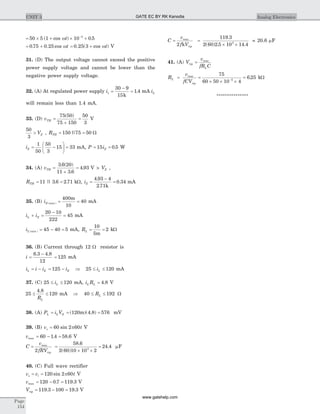 = ´ + ´ +-
50 5 1 10 0 53
( cos ) .wt
= +0 75 0 25. . cos wt = +0 25 3. ( cos )wt V
31. (D) The output voltage cannot exceed the positive
power supply voltage and cannot be lower than the
negative power supply voltage.
32. (A) At regulated power supply is =
-
=
30 9
15
1 4
k
. mA iL
will remain less than 1.4 mA.
33. (D) vTH =
+
=
75 50
75 150
50
3
( )
V
50
3
> VZ , RTH = =150 75 50|| W
iZ = -
æ
è
ç
ö
ø
÷ =
1
50
50
3
15 33 mA, P iZ= =15 0 5. W
34. (A) vTH =
+
=
3 6 20
11 3 6
4 93
. ( )
.
. V > VZ ,
RTH = =11 3 6 2 71|| . . kW, iZ =
-
=
4 93 4
2 71
0 34
.
.
.
k
mA
35. (B) iZ max( ) = =
400
10
40
m
mA
i iL Z+ =
-
=
20 10
222
45 mA
iL min( ) = - =45 40 5 mA, RL = =
10
5
2
m
kW
36. (B) Current through 12 W resistor is
i =
-6 3 4 8
12
. .
= 125 mA
i i iL Z= - = -125 iZ Þ 25 120£ £iL mA
37. (C) 25 120£ £iL mA, i RL L = 4 8. V
25
4 8
120£ £
.
RL
mA Þ 40 192£ £RL W
38. (A) P i VL L Z= = =( )( . )120 4 8 576m mV
39. (B) v ts = 60 2 60sin p V
vmax = - =60 1 4 58 6. . V
C
fR rip
= =
´ ´
=
v
V
max
2
58 6
2 60 10 10 2
24 43
.
( )
. mF
40. (C) Full wave rectifier
v v ts i= = 120 2 60sin p V
vmax = - =120 0 7 119 3. . V
Vrip = - =119 3 100 19 3. . V
C
v
f Vrip
= =
´ ´
max
2
119 3
2 60 2 5 10 14 43
k
.
( ) . .
= 20.6 mF
41. (A) V
v
fR C
rip
L
= max
R
v
fCV
L
rip
= =
´ ´ ´-
max 75
60 50 10 45
= 6 25. kW
***************
Page
154
UNIT 3 Analog ElectronicsGATE EC BY RK Kanodia
www.gatehelp.com
 