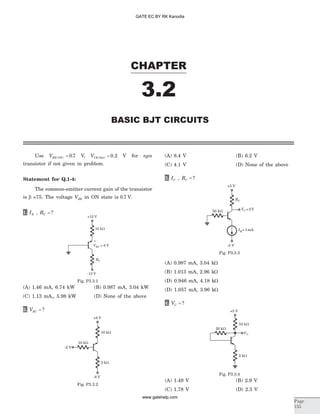 Use VBE ON( ) .= 0 7 V, VCE Sat( ) .= 0 2 V for npn
transistor if not given in problem.
Statement for Q.1-4:
The common-emitter current gain of the transistor
is b =75. The voltage VBE in ON state is 0 7. V.
1. IE , RC = ?
(A) 1.46 mA, 6.74 kW (B) 0.987 mA, 3.04 kW
(C) 1.13 mA,, 5.98 kW (D) None of the above
2. VEC = ?
(A) 8.4 V (B) 6.2 V
(C) 4.1 V (D) None of the above
3. IC , RC = ?
(A) 0.987 mA, 3.04 kW
(B) 1.013 mA, 2.96 kW
(D) 0.946 mA, 4.18 kW
(D) 1.057 mA, 3.96 kW
4. VC = ?
(A) 1.49 V (B) 2.9 V
(C) 1.78 V (D) 2.3 V
CHAPTER
3.2
BASIC BJT CIRCUITS
Page
155
+12 V
10 kW
-12 V
RC
VEC = 6 V
+
-
Fig. P3.3.1
-2 V
3 kW
+8 V
10 kW
10 kW
-8 V
Fig. P3.3.2
+5 V
50 kW
I =Q 1mA
RC
VC =2V
-5 V
Fig. P3.3.3
VC
10 kW
2 kW
20 kW
+5 V
Fig. P3.3.4
GATE EC BY RK Kanodia
www.gatehelp.com
 