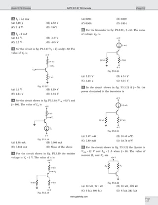 15. IQ = 0 5. mA
(A) 3.16 V (B) 2.52 V
(C) 2 14. V (D) 394. V
16. IQ = 2 mA
(A) 4.9 V (B) -4.9 V
(C) 0.5 V (D) -0.5 V
17. For the circuit in fig. P3.3.17 V VB C= and b = 50. The
value of VB is
(A) 0.9 V (B) 1.19 V
(C) 2.14 V (D) 1.84 V
18. For the circuit shown in fig. P3.3.18, VCB = 0 5. V and
b = 100. The value of IQ is
(A) 1.68 mA (B) 0.909 mA
(C) 0.134 mA (D) None of the above
19. For the circuit shown in fig. P3.3.19 the emitter
voltage is VE = 2 V. The value of a is
(A) 0 991. (B) 0 939.
(C) 0 968. (D) 0 914.
20. For the transistor in fig. P3.3.20 , b = 50. The value
of voltage VEC is
(A) 3.13 V (B) 4.24 V
(C) 5.18 V (D) 6.07 V
21. In the circuit shown in fig. P3.3.21 if b = 50, the
power dissipated in the transistor is
(A) 3.87 mW (B) 10.46 mW
(C) 7.49 mW (D) 18.74 mW
22. For the circuit shown in fig. P3.3.22 the Q-point is
VCEQ = 12 V and ICQ = 2 A when b = 60. The value of
resistor RC and RB are
(A) 10 kW, 241 kW (B) 10 kW, 699 kW
(C) 6 kW, 699 kW (D) 6 kW, 241 kW
Chap 3.2Basic BJT Circuits
Page
157
VE
10 kW
+10 V
-10 V
10 kW50 kW
Fig. P3.3.19
VB
VC
10 kW
1 kW
+6 V
Fig. P3.317
-5 V
IQ
Vo
+5 V
5 kW
Fig. P3.3.18
1 mA
+9 V
-9 V
4.7 kW50 kW
Fig. P3.3.20
0.5 mA
+9 V
-9 V
4.7 kW50 kW
Fig. P3.3.21
RCRB
+24 V
Fig. P3.3.22
GATE EC BY RK Kanodia
www.gatehelp.com
 