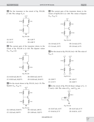 29. For the transistor in the circuit of fig. P3.3.29,
b = 100. The voltage VB is
(A) 3.6 V (B) 4.29 V
(C) 3.9 V (D) 4.69 V
30. The current gain of the transistor shown in the
circuit of fig. P3.3.30 is b = 125. The Q-point values
( , )I VCQ CEQ are
(A) ( . , . )0 418 20 4mA V (B) ( . , . )0 915 14 8mA V
(C) ( . , . )0 915 16 23mA V (D) ( . , . )0 418 18 43mA V
31. For the circuit shown in fig. P3.3.31, let b = 75. The
Q-point (I VCQ CEQ, ) is
(A) ( . , . )4 68 16 46mA V (B) ( . , . )312 1 86mA V
(C) ( . , . )312 8 46mA V (D) ( . , . )4 68 5 22mA V
32. The current gain of the transistor shown in the
circuit of fig.P3.3.32 is b = 100. The values of Q-point
( , )I VCQ CEQ is
(A) ( . , . )1 8 2 1mA V (B) ( . , . )1 4 2 3mA V
(C) ( . , . )1 4 1 8mA V (D) ( . , . )1 8 1 4mA V
33. For the circuit in fig. P3.3.33, let b = 60. The value of
VECQ is
(A) 2.68 V (B) 4.94 V
(C) 3.73 V (D) 5.69 V
34. In the circuit of fig. P3.3.34 Zener voltage is VZ = 5
V and b = 100. The value of ICQ and VCEQ are
(A) 12 47 4 3. , .mA V (B) 12 47 5 7. , .mA V
(C) 10 43 5 7. , .A V (D) 10 43 4 3. , .A V
Chap 3.2Basic BJT Circuits
Page
159
58 kW
42 kW 10 kW
+24 V
Fig. P3.3.30
25 kW
8 kW 1 kW
3 kW
+24 V
Fig. P3.3.31
-5 V
12 kW
2 kW 0.5 kW
5 kW
+5 V
Fig. P3.3.32
-5 V -10 V
10 kW
20 kW 2.2 kW
2 kW
+5 V +10 V
Fig.P3.3.33
20 kW
15 kW
1 kW
+10 V
Fig. P3.3.29
500 W
+12 V
Fig. P3.3.34
GATE EC BY RK Kanodia
www.gatehelp.com
 
