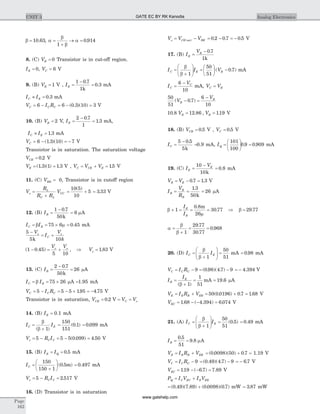 b = 10 63. , a
b
b
a=
+
® =
1
0 914.
8. (C) VB = 0 Transistor is in cut-off region.
IE = 0, VC = 6 V
9. (B) VB = 1 V , IE =
-
=
1 0 7
1
0 3
.
.
k
mA
I IC E» = 0 3. mA
V I RC C C= - = - =6 6 0 3 10 3( . )( ) V
10. (B) VB = 2 V, IE =
-
=
2 0 7
1
1 3
.
. mA,
I IC E» = 1 3. mA
VC = - = -6 1 3 10 7( . )( ) V
Transistor is in saturation. The saturation voltage
VCE = 0 2. V
VE = =( . )( ) .1 3 1 1 3 V , V V VC CE E= + = 15. V
11. (C) VBB = 0, Transistor is in cutoff region
V
R
R R
Vo
L
C L
CC=
+
= +
10 5
10
5
( )
= 3 33. V
12. (B) IB =
-1 0 7
50
.
k
= 6 mA
I IC B= = ´ =b m75 6 0 45. mA
5
5 10
-
= +
V
I
V
k
o
C
o
k
( . ) ,1 0 45
5 10
- = +
V Vo o
Þ Vo = 1 83. V
13. (C) IB =
-
=
2 0 7
50
26
.
k
mA
I IC B= = ´b 75 26 mA =1.95 mA
V I RC C C= - = - ´ = -5 5 5 195 4 75. . V
Transistor is in saturation, V V VCE C o= = =0 2. V
14. (B) IE = 0.1 mA
I IC E=
+
b
b( )1
=
150
151
0 1( . ) = 0 099. mA
V R Io C C= - = - =5 5 5 0 099 4 50( . ) . V
15. (B) I IE Q= = 0 5. mA
IC =
+
æ
è
ç
ö
ø
÷
150
150 1
0 5( . )m = 0 497. mA
V R Io C C= - =5 2 517. V
16. (D) Transistor is in saturation
V V Vo CE sat BE= -( ) = - = -0 2 0 7 0 5. . . V
17. (B) I
V
E
B
=
- 0 7
1
.
k
I I VC E B=
+
æ
è
çç
ö
ø
÷÷ =
æ
è
ç
ö
ø
÷ -
b
b 1
50
51
0 7( . ) mA
I
V
C
C
=
-6
10
mA, V VC B=
50
51
0 7
6
10
( . )V
V
B
B
- =
-
10 8 12 86 119. . , .V VB B= = V
18. (B) VCB = 0 5. V , VC = 0 5. V
IC =
-5 0 5
5
.
k
=0.9 mA, IQ =
æ
è
ç
ö
ø
÷ =
101
100
0 9 0 909. . mA
19. (C) I
V
E
E
=
-10
10k
= 0 8. mA
V VB E= - =0 7 1 3. . V
I
V
R
B
B
B
= =
1 3
50
.
k
= 26 mA
b
m
+ = = =1
0 8
26
30 77
I
I
E
B
.
.
m
Þ b = 29 77.
a
b
b
=
+
= =
1
29 77
30 77
0 968
.
.
.
20. (D) I IC E=
+
æ
è
çç
ö
ø
÷÷ =
b
b 1
50
51
mA = 0 98. mA
V I RC C C= - = -9 0 98 4 7 9( . )( . ) = - 4 394. V
I
I
B
E
=
+
= =
( )
.
b 1
1
51
19 6mA mA
V I R VE B B EB= + = + =50 0 0196 0 7 1 68( . ) . . V
VEC = - - =1 68 4 394 6 074. ( . ) . V
21. (A) I IC E=
+
æ
è
çç
ö
ø
÷÷ =
b
b 1
50
51
0 5( . ) = 0 49. mA
IB = =
0 5
51
9 8
.
. mA
V I R VE B B EB= + = + =( . )( ) .0 0098 50 0 7 1.19 V
V I RC C C= - 9 = -( . )( . )0 49 4 7 9 = - 6 7. V
VEC = - - =119 6 7 7 89. ( . ) . V
P I V I VQ C EC B EB= +
= +( . )( . ) ( . )( . )0 49 7 89 0 0098 0 7 mW = 3 87. mW
Page
162
UNIT 3 Analog ElectronicsGATE EC BY RK Kanodia
www.gatehelp.com
 