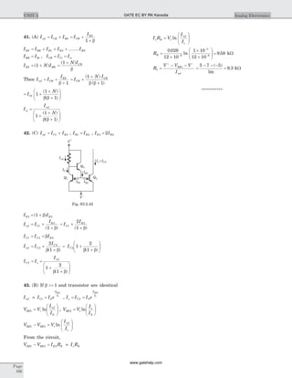 41. (A) I I I I
I
ref CR BS CR
ES
= + = +
+1 b
I I I I IES BR B B BN= + + +1 2 .......
I I I I IBR Bi CR Ci oi= = =,
I N IES BR= +( )1 =
+( )1 N ICR
b
Then I I
I
ref CR
ES
= +
+b 1
= +
+
+
I
N I
CR
CR( )
( )
1
1b b
= +
+
+
æ
è
çç
ö
ø
÷÷I
N
Oi 1
1
1
( )
( )b b
I
I
N
oi
ref
=
+
+
+
æ
è
çç
ö
ø
÷÷1
1
1
( )
( )b b
42. (C) I I Iref C B= +1 3 , I IB B1 2= , I IE B3 22=
I IE B3 31= +( )b
I I
I
ref C
E
= +
+
1
3
1( )b
= +
+
I
I
C
B
1
22
1( )b
I I IC C B1 2 2= = b
I I
I
ref C
C
= +
+
2
22
1b b( )
= +
+
æ
è
çç
ö
ø
÷÷IC2 1
2
1b b( )
I I
I
C o
ref
2
1
2
1
= =
+
+
æ
è
çç
ö
ø
÷÷b b( )
43. (B) If b >> 1 and transistor are identical
I I I eref C S
V
V
BE
t
» =1
1
, I I I eo C S
V
V
BE
t
= =2
2
V V
I
I
BE t
ref
S
1 =
æ
è
çç
ö
ø
÷÷ln , V V
I
I
BE t
o
S
2 =
æ
è
çç
ö
ø
÷÷ln
V V V
I
I
BE BE t
ref
o
1 2- =
æ
è
çç
ö
ø
÷÷ln
From the circuit,
V V I R I RBE BE E E o E1 2 2- = »
I R V
I
I
o E t
ref
o
=
æ
è
çç
ö
ø
÷÷ln
RE =
´
´
´
æ
è
çç
ö
ø
÷÷ =-
-
-
0 026
12 10
1 10
12 10
9 586
3
6
.
ln . kW
R
V V V
I
BE
ref
1
1
=
- -+ -
=
- - -
=
5 7 5
1
9 3
( )
.
m
kW
***********
Page
166
UNIT 3 Analog Electronics
V
+
IE3
V
-
Iref
IC1
IB1 IB2
Q2
Q3
I =Io C2
Q1
Fig. S3.2.42
GATE EC BY RK Kanodia
www.gatehelp.com
 