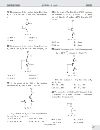 16. The parameter of the transistor in fig. P3.3.16 are
VTN = 1 2. V, Kn = 0 5. mA / V2
and l = 0. The voltage VDS
is
(A) 1.69 V (B) 1.52 V
(C) 1.84 V (D) 0
17. The parameter of the transistor in fig. P3.3.17 are
VTN = 0 6. V and Kn = 0 2. mA / V2
. The voltage VS is
(A) 1.72 V (B) -1.72 V
(C) 7.28 V (D) -7.28 V
18. In the circuit of fig. P3.3.18 the transistor
parameters are VTN = 17. V and Kn = 0 4. mA / V2
.
If ID = 0 8. mA and VD = 1 V, then value of resistor
RS and RD are respectively
(A) 2.36 kW, 5 kW (B) 5 kW, 2.36 kW
(C) 6.43 kW, 8.4 kW (D) 8.4 kW, 6.43 kW
19. In the circuit of fig. P.3.3.19 the PMOS transistor
has parameter VTP = -15. V, ¢ =kp 25 mA / V2
, L = 4 mm
and l = 0. If ID = 0 1. mA and VSD = 2 5. V, then value of W
will be
(A) 15 mm (B) 1.6 mm
(C) 32 mm (D) 3.2 mm
20. The PMOS transistor in fig. P3.3.20 has parameters
VTP = -1 2. V,
W
L
= 20, and ¢ =kp 30 mA / V2
.
If ID = 0 5. mA and VD = -3 V, then value of RS
and RD are
(A) 4 kW, 5.8 kW (B) 4 kW, 5 kW
(C) 5.8 kW, 4 kW (D) 5 kW, 4 kW
21. The parameters for the transistor in circuit of fig.
P3.3.21 are VTN = 2 V and Kn = 0 2. mA / V2
. The power
dissipated in the transistor is
(A) 5.84 mW (B) 2.34 mW
(C) 0.26 mW (D) 58.4 mW
Chap 3.3Basic FET Circuits
Page
169
50 Am
+5 V
Fig. P3.3.16
0.25 mA
24 kW
+9 V
-9 V
Fig. P3.3.17
RD
RS
+5 V
-5 V
50 kW
Fig. P3.3.18
R
+9 V
Fig. P3.3.19
Rs
RD
+5 V
-5 V
Fig. P3.3.20
10 kW
+10 V
Fig. P3.3.21
GATE EC BY RK Kanodia
www.gatehelp.com
 