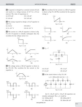 32. A capacitor is charged by a constant current of 2 mA
and results in a voltage increase of 12 V in a 10 sec
interval. The value of capacitance is
(A) 0.75 mF (B) 1.33 mF
(C) 0.6 mF (D) 1.67 mF
33. The energy required to charge a 10 mF capacitor to
100 V is
(A) 0.10 J (B) 0.05 J
(C) 5 10 9
´ -
J (D) 10 10 9
´ -
J
34. The current in a 100 mF capacitor is shown in fig.
P.1.1.34. If capacitor is initially uncharged, then the
waveform for the voltage across it is
35. The voltage across a 100 mF capacitor is shown in
fig. P.1.1.35. The waveform for the current in the
capacitor is
36. The waveform for the current in a 200 mF capacitor
is shown in fig. P.1.1.36 The waveform for the capacitor
voltage is
37. Ceq = ?
(A) 3.5 mF (B) 1.2 mF
(C) 2.4 mF (D) 2.6 mF
38. In the circuit shown in fig. P.1.1.38
i t tin ( ) sin= 300 20 mA, for t ³ 0.
Let C1 40= mF and C2 30= mF. All capacitors are
initially uncharged. The v tin ( ) would be
(A) -0.25cos 20t V (B) 0.25cos 20t V
(C) -36cos 20t mV (D) 36cos 20t mV
Chap 1.1Basic Concepts
Page
7
250m
50m
v
t(ms)
5
4
v
t(ms)
4
v
t(ms)
4
v
t(ms)
4
50m
(C) (D)
i(mA)
t(ms)
5
4
Fig. P. 1.1.36
(A) (B)
v
2
t(ms)
10
4 4
v
2
t(ms)
10
v
2
t(ms)
0.2
4 4
v
2
t(ms)
0.2
(C) (D)
(A) (B)
i(mA)
2
t(ms)
Fig. P. 1.1.34
2.5 Fm
2 Fm1.5 Fm
1 FmCeq
Fig. P.1.1.37
6
21 3
v
t(ms)
Fig. P.1.1.35
6
21 3
t(ms)
i(mA)
6
2
1
3 t(ms)
i(mA)
600
600
21 3
t(ms)
i(mA)
2
1
3 t(ms)
i(mA)
(C) (D)
(A) (B)
iin
vin
+
–
C2
60 mFC1
C2 C2 C2
C1 C1 C1
Fig. P. 1.1.38
GATE EC BY RK Kanodia
www.gatehelp.com
 