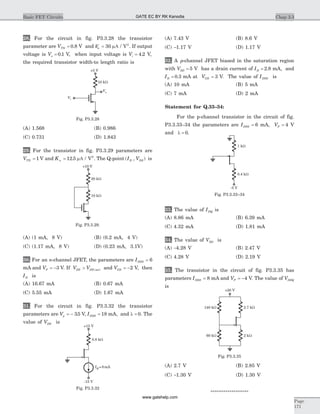 28. For the circuit in fig. P3.3.28 the transistor
parameter are VTN = 0 8. V and ¢ =kn 30 mA / V2
. If output
voltage is Vo = 0 1. V, when input voltage is Vi = 4 2. V,
the required transistor width-to length ratio is
(A) 1.568 (B) 0.986
(C) 0.731 (D) 1.843
29. For the transistor in fig. P3.3.29 parameters are
VTN = 1 V and Kn = 12 5. mA / V2
. The Q-point ( , )I VD DS is
(A) (1 mA, 8 V) (B) (0.2 mA, 4 V)
(C) (1.17 mA, 8 V) (D) (0.23 mA, 3.1V)
30. For an n-channel JFET, the parameters are IDSS = 6
mA and VP = -3 V. If V VDS DS sat> ( ) and VGS = -2 V, then
ID is
(A) 16.67 mA (B) 0.67 mA
(C) 5.55 mA (D) 1.67 mA
31. For the circuit in fig. P3.3.32 the transistor
parameters are Vp = - 35. V, IDSS = 18 mA, and l = 0. The
value of VDS is
(A) 7.43 V (B) 8.6 V
(C) -1.17 V (D) 1.17 V
32. A p-channel JFET biased in the saturation region
with VSD = 5 V has a drain current of ID = 2 8. mA, and
ID = 0 3. mA at VGS = 3 V. The value of IDSS is
(A) 10 mA (B) 5 mA
(C) 7 mA (D) 2 mA
Statement for Q.33–34:
For the p-channel transistor in the circuit of fig.
P3.3.33–34 the parameters are IDSS = 6 mA, VP = 4 V
and l = 0.
33. The value of IDQ is
(A) 8.86 mA (B) 6.39 mA
(C) 4.32 mA (D) 1.81 mA
34. The value of VSD is
(A) -4.28 V (B) 2.47 V
(C) 4.28 V (D) 2.19 V
35. The transistor in the circuit of fig. P3.3.35 has
parameters IDSS = 8 mA and VP = -4 V. The value of VDSQ
is
(A) 2.7 V (B) 2.85 V
(C) -1.30 V (D) 1.30 V
******************
Chap 3.3Basic FET Circuits
Page
171
20 kW
10 kW
+10 V
Fig. P3.3.29.
+15 V
-15 V
IQ =8mA
0.8 kW
Fig. P3.3.32
1 kW
0.4 kW
-5 V
Fig. P3.3.33–34
10 kW
+5 V
Vo
Vi
Fig. P3.3.28
+20 V
140 kW 2.7 kW
60 kW 2 kW
Fig. P3.3.35
GATE EC BY RK Kanodia
www.gatehelp.com
 