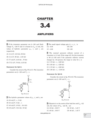 1. If the transistor parameter are b = 180 and Early
voltage VA = 140 V and it is biased at ICQ = 2 mA, the
values of hybrid-p parameter gm , rp and ro are
respectively
(A) 14 A V, 2.33 kW, 90 kW
(B) 14 A V, 90 kW , 2.33 kW
(C) 77 mA V, 2.33 kW , 70 kW
(D) 77.2 A V, 70 kW, 2.33 kW
Statement for Q.2–3.
Consider the circuit of fig. P3.4.2–3. The transistor
parameters are b = 120 and VA = ¥.
2. The hybrid-p parameter values of g rm , p and ro are
(A) 24 mA V, ¥, 5 kW
(B) 24 mA V, 5 kW , ¥
(C) 48 mA V, 10 kW , 18.4 kW
(D) 48 mA V, 18.4 kW, 10 kW
3. The small signal votlage gain A v vv o s= is
(A) -4.38 (B) 4.38
(C) -1.88 (D) 1.88
4. The nominal quiescent collector current of a
transistor is 1.2 mA. If the range of b for this transistor
is 80 120£ £b and if the quiescent collector current
changes by ±10 percent, the range in value for rp is
(A) 1.73 kW < <rp 2 59. kW
(B) 1.93 kW < <rp 2 59. kW
(C) 1.73 kW < <rp 2 59. kW
(D) 1.56 kW < <rp 2.88 kW
Statement for Q.5–6:
Consider the circuit in fig. P3.4.5.6. The transistor
parameter are b = 100 and VA = ¥.
5. If Q-point is in the center of the load line and ICQ = 0 5.
mA, the values of VBB and RC are
(A) 10 kW , 0.95 V (B) 10 kW , 1.45 V
(C) 48 kW , 0.95 V (D) 48 kW , 1.45 V
CHAPTER
3.4
AMPLIFIERS
Page
175
vs
2 V
vo
250 kW
+5 V
4 kW
~
Fig. P3.4.2–3
vs
vBB
RC
50 kW
+10 V
~
Fig. P3.4.5–6
GATE EC BY RK Kanodia
www.gatehelp.com
 