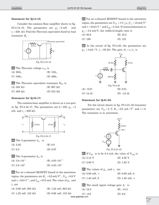 Statement for Q.14–15:
Consider the common Base amplifier shown in fig.
P3.4.14–15. The parameters are gm = 2 mS and
ro = 250 kW. Find the Thevenin equivalent faced by load
resistance RL .
14. The Thevenin voltage vTH is
(A) 263vi (B) 132vi
(C) 346vi (D) 498vi
15. The Thevenin equivalent resistance RTH is
(A) 384 kW (B) 697 kW
(C) 408 kW (D) 915 kW
Statement for Q.16–17:
The common-base amplifier is drawn as a two-port
in fig. P3.4.16–17. The parameters are b = 100, gm = 3
mS, and ro = 800 kW.
16. The h-parameter h21 is
(A) 2.46 (B) 0.9
(C) 0.5 (D) 0.67
17. The h-parameter h12 is
(A) 3.8 ´ -
10 4
(B) 4.83 ´ -
10 3
(C) 3.8 ´104
(D) 4.83 ´103
18. For an n-channel MOSFET biased in the saturation
region, the parameters are Kn = 0 5. mA V2
, VTN = 0 8. V
and l = -
0 01 1
. V , and IDQ = 0 75. mA. The value of gm and
ro are
(A) 0.68 mS, 603 kW (B) 1.22 mS, 603 kW
(C) 1.22 mS, 133 kW (D) 0.68 mS, 133 kW
19. For an n-channel MOSFET biased in the saturation
region, the parameters are VTN = 1 V, 1
2
18mn oxC = mA V2
and l = -
0 015 1
. V and IDQ = 2 mA. If transconductance is
gm = 3 4. mA V, the width-to-length ratio is
(A) 80.6 (B) 43.2
(C) 190 (D) 110
20. In the circuit of fig. P3.4.20, the parameters are
gm = 1mA / V, ro = 50 kW. The gain A v vv o s= is
(A) -8.01 (B) 8.01
(C) 14.16 (D) -14.16
Statement for Q.21–23:
For the circuit shown in fig. P3.4.21–23 transistor
parameters are VTN = 2 V, Kn = 0 5. mA / V2
and l = 0.
The transistor is in saturation.
21. If IDQ is to be 0.4 mA, the value of VGSQ is
(A) 5.14 V (B) 4.36 V
(C) 2.89 V (D) 1.83 V
22. The values of gm and ro are
(A) 0.89 mS, ¥ (B) 0.89 mS, 0
(C) 1.48 mS, 0 (D) 1.48 mS, ¥
23. The small signal voltage gain Av is
(A) 14.3 (B) -14.3
(C) -8.9 (D) 8.9
Chap 3.4Amplifiers
Page
177
i2
v2
v1
++
__
i1
3.9 kW 18 kW
Fig. P3.4.16–17
vi
270 W
Thevenin equivalent
RL~
Fig. P3.4.14–15
VDD
2 kW
vs
60 kW 10 kW
300 kW~
Fig. P3.4.20
vo
vi
VGG
10 kW
+10 V
~
Fig. P3.4.21–23
GATE EC BY RK Kanodia
www.gatehelp.com
 
