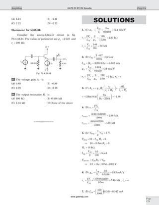 (A) 4.44 (B) -4.44
(C) 2.22 (D) -2.22
Statement for Q.33–34:
Consider the source-follower circuit in fig.
P3.4.33-34. The values of parameter are gm = 2 mS and
ro = 100 kW.
33. The voltage gain Av is
(A) 0.89 (B) -0.89
(C) 2.79 (D) -2.79
34. The output resistance Ro is
(A) 100 kW (B) 0.498 kW
(C) 1.33 kW (D) None of the above
*******************
SOLUTIONS
1. (C) g
I
V
m
CQ
t
= = =
2
0 0259
77 2
m
.
. mA V
r
V
I g
t
CQ m
p
b b
= = = =
180
77 2
2 33
.
.
m
kW
r
V
I
o
A
CQ
= = =
140
2
70
m
kW
2. (B) IBQ =
-
=
2 0 7
250
5 2
.
.
k
m A
I ICQ B= = =b m( )( . ) .120 5 2 0 642 mA
g
I
V
m
CQ
t
= = =
0 624
0 0259
24
.
.
mA V
r
V
I g
t
CQ m
p
b b
= = = =
120
24
5
m
kW, ro = ¥
3. (C) A g R
r
r R
R
r R
v m C
B
C
B
= -
+
æ
è
çç
ö
ø
÷÷ =
+
p
p p
b
= -
+
æ
è
çç
ö
ø
÷÷( )( )24 4
5
5 250
m k
k
k k
= -1.88
4. (D) r
V
I
T
CQ
p
b
= ,
r maxp( )
( )( . )
.
.= =
120 0 0259
108
2 88
m
kW,
rp(min) = =
( )( . )
.
.
80 0 0259
1 32
156
m
kW
5. (A) V VECQ CC= =
1
2
5 V
V I RECQ CQ C= - =10 5
Þ 10 0 5 5- =( . )m RC
RC = 10 kW,
I
I
BQ
CQ
= = =
b
0 5
100
5
.
m A
V I R VEB ON BQ B BB( ) + =
Þ 0 7 5 50 0 95. ( ) ( ) .+ =m k V
6. (D) g
I
V
m
CQ
t
= = =
0 5
0 0259
19 3
.
.
. mA V
r
V
I
t
CQ
p
b
= = =
( )( . )
.
.
100 0 0259
0 5
5 18
m
kW , ro = ¥
7. (B) ICQ =
æ
è
ç
ö
ø
÷ =
100
1001
0 35 0 347( . ) . mA
Chap 3.4Amplifiers
Page
179
4 kWIQ
Ro
vo
+5 V
-5 V
500 kW
vs
~
Fig. P3.4.33-34
GATE EC BY RK Kanodia
www.gatehelp.com
 