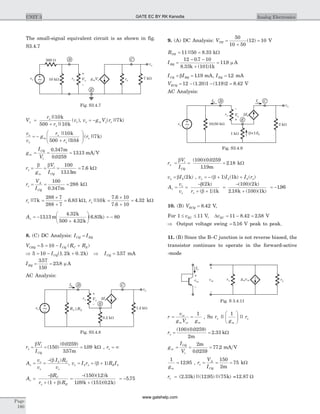 The small-signal equivalent circuit is as shown in fig.
S3.4.7
V
r
r
vsp
p
p
=
+
||
||
( )
10
500 10
k
k
, v g V ro m o= - p( || )7k
v
v
g
r
r k
ro
s
m o= -
+
æ
è
çç
ö
ø
÷÷
p
p
||
||
( || )
10
500 10
7
k
k
g
I
V
m
CQ
t
= = =
0 347
0 0259
1313
.
.
.
m
mA V
r
g
V
Im
t
CQ
p
b b
= = = =
100
1313
7 6
.
.
m
kW
r
V
I
o
A
CQ
= = =
100
0 347
288
. m
kW
ro ||7k =
´
+
=
288 7
288 7
6 83. kW, rp||10k =
´
+
=
7 6 10
7 6 10
4 32
.
.
. kW
Av = -
+
æ
è
ç
ö
ø
÷1313
4 32
500 4 32
6 83.
.
.
( . )m
k
k
k = - 80
8. (C) DC Analysis: I ICQ EQ=
V I R RCEQ CQ C E= = - +5 10 ( )
Þ 5 10 1 2 0 2= - +ICQ( . . )k k Þ ICQ = 357. mA
IBQ = =
357
150
23 8
.
. m A
AC Analysis:
r
V
I
t
CQ
p
b
= = =( )
( . )
.
.150
0 0259
357
109
m
kW , ro = ¥
A
v
v
I R
v
v
o
s
b C
s
= =
-( )b
, v I r R Is b E b= + +p b( )1
A
R
r R
v
C
E
=
-
+ +
b
bp ( )1
=
-
+
( )( . )
. ( )( . )
150 12
109 151 0 2
k
k k
= -5 75.
9. (A) DC Analysis: VTH =
+
=
50
10 50
12 10( ) V
RTH = =11 50 8 33|| . kW
IBQ =
- -
+
=
12 0 7 10
8 33 101 1
119
.
. ( )
.
k k
m A
I ICQ BQ= =b 119. mA, IEQ = 12. mA
VECQ = - - =12 1 20 1 119 2 8 42( . ) ( . ) . V
AC Analysis:
r
V
I
t
CQ
p
b
= = =
( )( .
.
.
100 0 0259
119
2 18
m
kW
v Io b= b ( )2k , v I I rs b b= - + +( ) ( ) ( )b p1 1k
A
v
v r
v
o
s
= =
-
+ +
b
bp
( )
( )
2
1 1
k
k
=
-
+
( )( )
. ( )( )
100 2
2 18 100 1
k
k k
= -196.
10. (B) VECQ = 8 42. V,
For 1 11£ £vEC V, DvEC = - =11 8 42 2 58. . V
Þ Output voltage swing = 5 16. V peak to peak.
11. (B) Since the B–C junction is not reverse biased, the
transistor continues to operate in the forward-active
-mode
r
v
g V g
ce
m ce m
= =
1
, So r
g
r
m
op || ||
1æ
è
çç
ö
ø
÷÷
rp = =
( )( . )
.
100 0 0259
2
2 33
m
kW
g
I
V
m
CQ
t
= = =
2
0 0259
77 2
m
.
. mA V
1
12 95
gm
= . , r
V
I
o
A
CQ
= = =
150
2
75
m
kW
re = ( . )||( . )||( )2 33 12 95 75k k =12.87 W
Page
180
UNIT 3 Analog Electronics
vs
rp Vp
+
_
1.2 kW
E
B C
bIb
Ib
0.2 kW
R1 || R2
vo
~
Fig. S3.4.8
vs
rp Vp
+
_
2 kW
E
B C
bIb
Ib
1 kW
vo
Ic
10 5|| 0 kW
( +1)b Ib
~
Fig. S3.4.9
vce
Ie
+
_
vce
+
_
rp
g vm ce ro
Fig. S 3.4.11
vs ro
500 W
10 kW rp Vp
+
_
g Vm p
7 kW
B C
E
vo
~
Fig. S3.4.7
GATE EC BY RK Kanodia
www.gatehelp.com
 