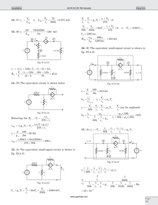 12. (C) r
V
I
o
A
CQ
= Þ I
V
r
CQ
A
o
= = =
75
200
0 375
k
. mA
13. (B) r
V
I
t
CQ
p
b
= = =
75 0 0259
1
194
( . )
.
m
kW
v I ri b= +( . )p 15k , I I Iin e b= = +( )b 1
R
V
I
r
in
i
e
= =
+
+
( . )
( )
p
b
15
1
k
=
+
=
194 15
76
45
. . k
W
14. (D) The equivalent circuit is shown below
Removing the RL , - =
+
V
v r
r
i
p
p
p270
v r g V V
v r g r
r
TH o m
i m o
= - - =
+
+
p p
p
p
( )1
270
r
gm
p
b
= = =
100
2
50
m
kW
v
v
vTH
i
i=
+
+
=
50 1 2 250
270 50
498
k m k
k
( ( )( ))
15. (A) The equivalent small-signal circuit is shown in
fig. S3.4.15
I g V
V
r
sc m
o
= +p
p
= +2
250
m
k
V
V
p
p
= 2 004. mVp
V
r
V
r
g V
v V
o
m
i ip
p
p
p
p
+ + +
+
=
270
0
V V
V
v Vi pip p
p
50 250
2
270
0
k k
m+ + +
+
= Þ V vip = -0 647. ,
I vsc i= 1297. m
R
v
I
v
v
TH
TH
SC
i
i
= =
498
1297. m
= 384 kW
16. (B) The equivalent small-signal circuit is shown in
fig. S3.4.16
r
gm
p
b
= = =
100
3
33 3
m
. kW
h
i
i v
21
2
1 02
=
=
, i
V
r
g Vm2
0
= +p
p
i
V V
r
V
r
g V
o
m1
39
= - - - -p p
p
p
p
. k
,
V
ro
p
can be neglected
h
i
i
g
r
g
m
m
21
2
1
1
39
1
= =
-
+ +
. k p
=
-
+ +
=
g r
r g r
m
m
p
p p
39
39 39
0 91
.
. .
.
k
k k
17. (A) v V1 = - p ,
v v
r
v v
r
g V
o
m
1 1 1 2
39. k
+ +
-
=
p
p
v
r r
v
r
g v
o o
m1
2
1
1
39
1 1
. k
+ +
æ
è
çç
ö
ø
÷÷ - = -
p
v
v
r
r r
g
o
o
m
1
2
1
1
39
1 1
=
+ + +
. k p
=
+ + +
1
800
1
39
1
33 3
1
800
3
k
k k k
m
. .
= ´ -
3 8 10 4
.
Chap 3.4Amplifiers
Page
181
E
B
C
vo
+
_
vi 2.7 kW
1.5 kW
rp
Ib
Ie
bIb
~
Fig. S 3.4.13
rpvi
ro
270 W
Vp
+
_ g Vm p
~
Fig. S 3.4.14
rp
Isc
vi
ro
270 W
Vp
+
_ g Vm p
~
Fig. S 3.4.15
rpvs
ro
Vp
+
_ g Vm p
i1
~ 3.9 kW v2 = 0
E
B
C
18 kW
Fig. S 3.4.16
v2
i2
rp
ro
Vp
+
_ g Vm p
i1 = 0
3.9 kW
E
B
C
18 kW ~
Fig. S 3.4.17
GATE EC BY RK Kanodia
www.gatehelp.com
 