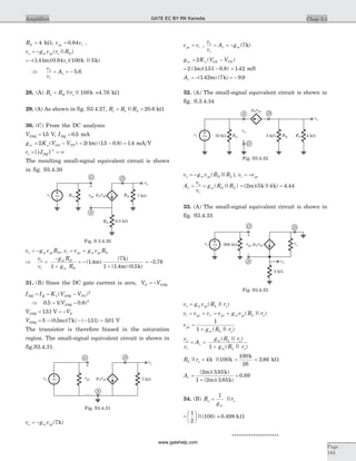 RS = 4 kW, v vgs i= 0 84. ,
v g v r Ro m gs o D= - ( || )
= -( . )( . )( || )1 41 0 84 100 5m k kvi
Þ
v
v
Ao
i
v= = - 5 6.
28. (A) R R ro D o= || ||100k =4.76 kW
29. (A) As shown in fig. S3.4.27, R R Ri = =1 2 20 6|| . kW
30. (C) From the DC analysis:
VGSQ = 15. V, IDQ = 0 5. mA
g K V Vm n GS TN= -2 ( ) = - =2 1 15 0 8 1 4( ) ( . . ) .m mA V
r Io DQ= = ¥-
[ ]l 1
The resulting small-signal equivalent circuit is shown
in fig. S5.4.30
v g v Ro m gs D= - , v v g v Ri gs m gs S= +
Þ
v
v
g R
g R
o
i
m D
m S
=
-
+1
= -
+
( . )
( )
( . ) ( . )
1 4
7
1 1 4 0 5
m
k
m k
= -5 76.
31. (B) Since the DC gate current is zero, V VS GSQ= -
I I K V VDQ Q n GSQ TN= = -( )2
Þ 0 5 1 0 8 2
. ( . )= -VGSQ
V VGSQ S= = -151. V
VDSQ = - - - =5 0 5 7 151 301( . )( ) ( . ) .m k V
The transistor is therefore biased in the saturation
region. The small-signal equivalent circuit is shown in
fig.S3.4.31.
v g vo m gs= - ( )7k
v vgs i= ,
v
v
A go
i
v m= = - ( )7k
g K V Vm n GS TN= -2 ( )
= -2 1 151 0 8( )( . . )m = 1 42. mS
Av = - = -( . ) ( ) .1 42 7 9 9m k
32. (A) The small-signal equivalent circuit is shown in
fig. S.3.4.34
v g v R Ro m gs D L= - ( || ), v vi gs= -
A
v
v
g R Rv
o
i
m D L= = ( || ) = =( )( || ) .2 5 4 4 44m k k
33. (A) The small-signal equivalent circuit is shown in
fig. S3.4.33
v g v R ro m gs L o= ( || )
v v vi gs o= + = +v g v R rgs m gs L o( || )
v
g R r
gs
m L o
=
+
1
1 ( || )
v
v
A
g R r
g R r
o
i
v
m L o
m L o
= =
+
( || )
( || )1
R rL o|| ||= 4 100k k =
100
26
k
= 3 86. kW
Av =
+
=
( )( . )
( )( . )
.
2 3 85
1 2 3 85
0 89
m k
m k
34. (B) R
g
ro
m
o=
1
||
= æ
è
ç
ö
ø
÷
1
2
100||( ) » 0 498. kW
********************
Chap 3.4Amplifiers
Page
183
0.5 kW
7 kWRD
g vm gsvgs
+
_
G D
S
RTH
RS
vi
vo
~
Fig. S 3.4.30
vgs g vm gs
G D
S
vs
+
_
7 kW
vo
~
Fig. S3.4.31
500 kW ro
vo
4 kW
g vm gsvgs
+
_
G D
S
vi
~
Fig. S3.4.33
10 kW
vo
5 kW 4 kWvi
vgs
+
G
DS
g vm gs
RD RLRS
_
~
Fig. S3.4.32
GATE EC BY RK Kanodia
www.gatehelp.com
 
