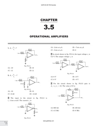 1. A
v
v
v
o
i
= = ?
(A) -10 (B) 10
(C) -11 (D) 11
2. A
v
v
v
o
i
= = ?
(A) -10 (B) 10
(C) 13.46 (D) -13.46
3. The input to the circuit in fig. P3.5.3 is
v ti = 2 sin w mV. The current io is
(A) -2 sin wt m A (B) -7 sin wt m A
(C) -5 sin wt m A (D) 0
4. In circuit shown in fig. P3.5.4, the input voltage vi is
0.2 V. The output voltage vo is
(A) 6 V (B) -6 V
(C) 8 V (D) -8 V
5. For the circuit shown in fig. P3.5.5 gain is
A v vv o i= = -10. The value of R is
(A) 600 kW (B) 450 kW
(C) 4.5 MW (D) 6 MW
CHAPTER
3.5
OPERATIONAL AMPLIFIERS
Page
184
vi
vo
40 kW
400 kW
R
Fig. P3.5.1
vi
vo
40 kW
400 kW
60 kW
Fig. P3.5.2
vi
vo
1 kW
10 kW
io
4 kW
Fig. P3.5.3
vi
50 kW
25 kW
150 kW
10 kW
vo
Fig. P3.5.4
R
vi
vo
100 kW
100 kW
100 kW
Fig. P3.5.5
GATE EC BY RK Kanodia
www.gatehelp.com
 