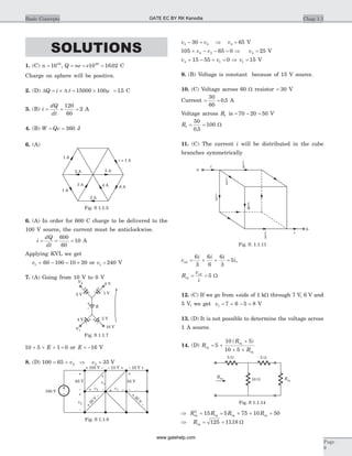 SOLUTIONS
1. (C) n = 1020
, Q ne e= = =10 16 0220
. C
Charge on sphere will be positive.
2. (D) D DQ i t= ´ = ´15000 100m = 15. C
3. (B) i
dQ
dt
= = =
120
60
2 A
4. (B) W Qv= = 360 J
6. (A)
6. (A) In order for 600 C charge to be delivered to the
100 V source, the current must be anticlockwise.
i
dQ
dt
= = =
600
60
10 A
Applying KVL we get
v1 60 100+ - = ´10 20 or v1 = 240 V
7. (A) Going from 10 V to 0 V
10 5 1+ + +E = 0 or E = -16 V
8. (D) 100 65 352 2= + Þ =v v V
v v v3 2 330 65- = Þ = V
105 65 04 3+ - - =v v Þ v4 25= V
v v4 115 55 0+ - + = Þ v1 15= V
9. (B) Voltage is constant because of 15 V source.
10. (C) Voltage across 60 W resistor = 30 V
Current = =
30
60
0 5. A
Voltage across R1 is = - =70 20 50 V
R1
50
0 5
100= =
.
W
11. (C) The current i will be distributed in the cube
branches symmetrically
v
i i i
iab = + + =
6
3
6
6
6
3
5 ,
R
v
i
eq
ab
= = 5 W
12. (C) If we go from +side of 1 kW through 7 V, 6 V and
5 V, we get v1 7 6 5 8= + - = V
13. (D) It is not possible to determine the voltage across
1 A source.
14. (D) R
R
R
eq
eq
eq
= +
+
+ +
5
10 5
10 5
( )
Þ + = + + +R R R Req eq eq eq
2
15 5 75 10 50
Þ = =Req 125 1118. W
Chap 1.1Basic Concepts
Page
9
i
a
b
i
3
i
3
i
6
i
6
i
3
i
3
i
Fig. S. 1.1.11
1 A
2 A 5 A
4 A3 A
i = 1 A
2 A
1 A
6 A
Fig. S 1.1.5
–
+
v2
–
+
v4
+ v3
+ 105 V – – 15 V + – 10 V +
–
+
55 V
–
+
65 V
v1+ –
+
30
V
–
+
30
V
–
100 V
Fig. S 1.1.8
2 V 1 V
5 V
10 V
0 V
4 V
E
–
–
+
+
–
+
–
+
–
+
Fig. S 1.1.7
5 W
10 W
5 W
Req
Req
Fig. S 1.1.14
GATE EC BY RK Kanodia
www.gatehelp.com
 
