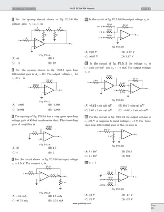 6. For the op-amp circuit shown in fig. P3.5.6 the
voltage gain A v vv o i= is
(A) -8 (B) 8
(C) -10 (D) 10
7. For the op-amp shown in fig. P3.5.7 open loop
differential gain is Aod = 103
. The output voltage vo for
vi = 2 V is
(A) -1.996 (B) -1.998
(C) -2.004 (D) -2.006
8. The op-amp of fig. P3.5.8 has a very poor open-loop
voltage gain of 45 but is otherwise ideal. The closed-loop
gain of amplifier is
(A) 20 (B) 4.5
(C) 4 (D) 5
9. For the circuit shown in fig. P3.5.9 the input voltage
vi is 1.5 V. The current io is
(A) -1.5 mA (B) 1.5 mA
(C) -0.75 mA (D) 0.75 mA
10. In the circuit of fig. P3.5.10 the output voltage vo is
(A) 2.67 V (B) -2.67 V
(C) -6.67 V (D) 6.67 V
11. In the circuit of fig. P3.5.11 the voltage vi1 is
( sin )1 2+ wt mV and vi2 10= - mV. The output voltage
vo is
(A) - +0 4 1. ( sin )wt mV (B) 0 4 1. ( sin )+ wt mV
(C) 0 4 1 2. ( sin )+ wt mV (D) - +0 4 1 2. ( sin )wt mV
12. For the circuit in fig. P3.5.12 the output voltage is
vo = 2 5. V in response to input voltage vi = 5 V. The finite
open-loop differential gain of the op-amp is
(A) 5 104
´ (B) 250.5
(C) 2 104
´ (D) 501
13. vo = ?
(A) 34 V (B) -17 V
(C) 32 V (D) -32 V
Chap 3.5Operational Amplifiers
Page
185
vi
vo
100 kW
100 kW
Fig. P3.5.7
vi
vo
100 kW
2 kW
Fig. P3.5.8
8 kW
vi
vo
6 kW
10 kW
io
5 kW
Fig. P3.5.9
R
vi
vo
R R
R R
R
Fig. P3.5.6
20 kW20 kW
40 kW
60 kW
-1 V
+0.5 V
+2 V
vo
Fig. P3.5.10
vi2
vi1
20 kW
20 kW
1 kW
1 kW
2 kW
vo
Fig. P3.5.11
vi
vo
500 kW
1 kW
Fig. P3.5.12
+18 V
20 kW
40 kW
+15 V
vo
100 kW
100 kW
Fig. P3.5.13
GATE EC BY RK Kanodia
www.gatehelp.com
 