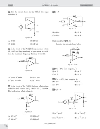 28. For the circuit shown in fig. P3.5.28 the input
resistance is
(A) 38 kW (B) 17 kW
(C) 25 kW (D) 47 kW
29. In the circuit of fig. P3.5.29 the op-amp slew rate is
SR = 0 5. V sm . If the amplitude of input signal is 0.02 V,
then the maximum frequency that may be used is
(A) 0.55 ´ 106
rad/s (B) 0.55 rad/s
(C) 1.1 ´ 106
rad/s (D) 1.1 rad/s
30. In the circuit of fig. P3.5.30 the input offset voltage
and input offset current are Vio = 4 mV and Iio = 150 nA.
The total output offset voltage is
(A) 479 mV (B) 234 mV
(C) 168 mV (D) 116 mV
31. io = ?
(A) -18 A (B) 18 A
(C) -36 A (D) 36 A
Statement for Q.32–33:
Consider the circuit shown below
32. If vi = 2 V, then output vo is
(A) 4 V (B) -4 V
(C) 3 V (D) -3 V
33. If vi = -2 V, then output vo is
(A) -6 V (B) 6 V
(C) -3 V (D) 3 V
34. v to( ) = ?
(A) e u t
t
-
10
( ) V (B) -
-
e u t
t
10
( ) V
(C) e u t
t
-
1 6.
( ) V (D) -
-
e u t
t
1 6.
( ) V
Page
188
UNIT 3 Analog Electronics
vi
vo
10 kW
240 kW
Fig. P3.5.29
vi
vo
5 kW
5 kW
500 kW
Fig. P3.5.30
is
2 kW
10 kW
4 kW
Fig. P3.5.28
6 A
2 kW
6 kW
2 kW
vo
io
Fig. S3.5.31
D1
D2
vi
vo
2 kW
6 kW
3 kW
Fig. P3.5.32–33
5 ( ) mAu t 250 W 1 kW 50 W
8 mF vo
Fig. P3.5.34
GATE EC BY RK Kanodia
www.gatehelp.com
 