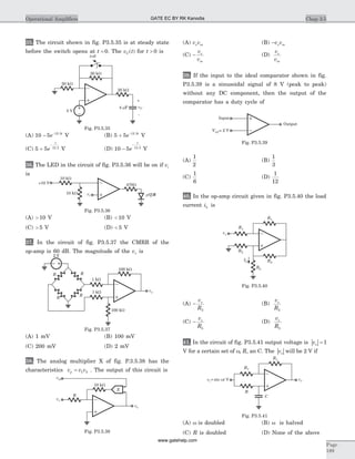 35. The circuit shown in fig. P3.5.35 is at steady state
before the switch opens at t = 0. The v tC( ) for t > 0 is
(A) 10 5 12 5
- -
e t.
V (B) 5 5 12 5
+ -
e t.
V
(C) 5 5 12 5
+
-
e
t
.
V (D) 10 5 12 5
-
-
e
t
.
V
36. The LED in the circuit of fig. P3.5.36 will be on if vi
is
(A) > 10 V (B) < 10 V
(C) > 5 V (D) < 5 V
37. In the circuit of fig. P3.5.37 the CMRR of the
op-amp is 60 dB. The magnitude of the vo is
(A) 1 mV (B) 100 mV
(C) 200 mV (D) 2 mV
38. The analog multiplier X of fig. P.3.5.38 has the
characteristics v v vp = 1 2 . The output of this circuit is
(A) v vs ss (B) -v vs ss
(C) -
v
v
s
ss
(D)
v
v
s
ss
39. If the input to the ideal comparator shown in fig.
P3.5.39 is a sinusoidal signal of 8 V (peak to peak)
without any DC component, then the output of the
comparator has a duty cycle of
(A)
1
2
(B)
1
3
(C)
1
6
(D)
1
12
40. In the op-amp circuit given in fig. P3.5.40 the load
current iL is
(A) -
v
R
s
2
(B)
v
R
s
2
(C) -
v
R
s
L
(D)
v
R
s
L
41. In the circuit of fig. P3.5.41 output voltage is | |vo = 1
V for a certain set of w, R, an C. The | |vo will be 2 V if
(A) w is doubled (B) w is halved
(C) R is doubled (D) None of the above
Chap 3.5Operational Amplifiers
Page
189
vC4 Fm
+
-
5 V
20 kW
20 kW
20 kW
t=0
Fig. P3.5.35
470W
vi
+10 V
10 kW
10 kW
Fig. P3.5.36
RR
R
R
2 V
vo
1 kW
1 kW
100 kW
100 kW
Fig. P3.5.37
vss
vs
R
vo
10 kW
X
Fig. P3.5.38
Vref = 2 V
Input
Output
Fig. P3.5.39
R1
R1
R2
R2
IL
RL
vs
Fig. P3.5.40
R1
R1
R
C
vov = ti sin Vw
Fig. P3.5.41
GATE EC BY RK Kanodia
www.gatehelp.com
 