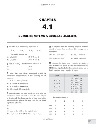 1. The 1001102 is numerically equivalent to
1. 2616 2. 3610 3. 468 4. 2124
The correct answer are
(A) 1, 2, and 3 (B) 2, 3, and 4
(C) 1, 2, and 4 (D) 1, 3, and 4
2. If ( ) ( )211 152 8x = , then the value of base x is
(A) 6 (B) 5
(C) 7 (D) 9
3. 11001, 1001 and 111001 correspond to the 2’s
complement representation of the following set of
numbers
(A) 25, 9 and 57 respectively
(B) -6, -6 and -6 respectively
(C) -7, -7 and -7 respectively
(D) -25, -9 and -57 respectively
4. A signed integer has been stored in a byte using 2’s
complement format. We wish to store the same integer
in 16-bit word. We should copy the original byte to the
less significant byte of the word and fill the more
significant byte with
(A) 0
(B) 1
(C) equal to the MSB of the original byte
(D) complement of the MSB of the original byte.
5. A computer has the following negative numbers
stored in binary form as shown. The wrongly stored
number is
(A) -37 as 1101 1011 (B) -89 as 1010 0111
(C) -48 as 1110 1000 (D) -32 as 1110 0000
6. Consider the signed binary number A = 01010110
and B = 1110 1100 where B is the 1’s complement and
MSB is the sign bit. In list-I operation is given, and in
list-II resultant binary number is given.
List–I List-II
P. A B+
Q. B A-
R. A B-
S. - -A B
1. 0 1 0 0 0 0 1 1
2. 0 1 1 0 1 0 0 1
3. 0 1 0 0 0 0 1 0
4. 1 0 0 1 0 1 0 1
5. 1 0 1 1 1 1 0 0
6. 1 0 0 1 0 1 1 0
7. 1 0 1 1 1 1 0 1
8. 0 1 1 0 1 0 1 0
The correct match is
P Q R S
(A) 3 4 2 5
(B) 3 6 8 7
(C) 1 4 8 7
(D) 1 6 2 5
CHAPTER
4.1
NUMBER SYSTEMS & BOOLEAN ALGEBRA
Page
197
GATE EC BY RK Kanodia
www.gatehelp.com
 
