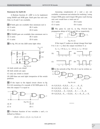 Statement for Q.39–40:
A Boolean function Z ABC= is to be implement
using NAND and NOR gate. Each gate has unit cost.
Only A, B and C are available.
39. If both gate are available then minimum cost is
(A) 2 units (B) 3 units
(C) 4 units (D) 6 units
40. If NAND gate are available then minimum cost is
(A) 2 units (B) 3 units
(C) 4 units (D) 6 units
41. In fig. P4.1.41 the LED emits light when
(A) both switch are closed
(B) both switch are open
(C) only one switch is closed
(D) LED does not emit light irrespective of the switch
positions
42. If the input to the digital circuit shown in fig.
P.4.1.42 consisting of a cascade of 20 XOR gates is X,
then the output Y is equal to
(A) X (B) X
(C) 0 (D) 1
43. A Boolean function of two variables x and y is
defined as follows :
f f f( , ) ( , ) ( , )0 0 0 1 1 1 1= = = ; f ( , )1 0 0=
Assuming complements of x and y are not
available, a minimum cost solution for realizing f using
2-input NOR gates and 2-input OR gates (each having
unit cost) would have a total cost of
(A) 1 units (B) 2 units
(C) 3 units (D) 4 units
44. The gates G1 and G2 in Fig. P.4.2.44 have
propagation delays of 10 ns and 20 ns respectively.
If the input Vi makes an abrupt change from logic
0 to 1 at t t= 0 then the output waveform Vo is
[t t1 0 10= + ns, t t2 1 10= + ns, t t3 2 10= + ns]
45. In the network of fig. P4.1.45 f can be written as
(A) X X X X X X X X X Xn n n0 1 3 5 2 4 5 1 1+ +- -.... ....
(B) X X X X X X X X X Xn n n0 1 3 5 2 3 4 1+ + -.... ....
(C) X X X X X X X X X X Xn n n n0 1 3 5 2 3 5 1.... ....+ + + -K
(D) X X X X X X X X X X X Xn n n n n0 1 3 5 1 2 3 5 1 2... ..- - -+ + + +K
*******
Chap 4.1Number Systems & Boolean Algebra
Page
201
t0 t1 t2 t3 t0 t1 t2 t3
t0 t1 t2 t3 t0 t1 t2 t3
(A)
(C)
(B)
(D)
VCC = 5 V
1 kW 1 kW 1 kW
1 kW
Fig. P4.1.41
1
X
Y
Fig. P4.1.42
1
Vi
0 Vi
G1
G2 Vo
to
Fig. P4.1.44
F
1
2
3
n
X1
X2
X3
Xn-1
Xn
X0
n-1
Fig. P4.1.45
GATE EC BY RK Kanodia
www.gatehelp.com
 