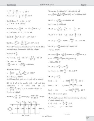 v v
vo o
o
-
+ = Þ =
20
5 5
20
5
20 V
Power is P v
v
o= ´ = ´ =1
5
20
20
5
80 W
31. (D) Power P vi i i ix x x= = ´ =2 2 2
ix = 4 A, P = 32 W (absorb)
32. (D) v v
C
idtt t
t
t
2 1
1
2
1
- = ò Þ = -12
1
2 2 1
C
t tm ( )
Þ = ´12 2 10C m Þ =C 1 67. mF
33. (B) E Cv= = ´ ´ =-1
2
5 10 100 0 052 6 2
. J
34. (D) v
c
idtc = =
´
´
´ =ò
-
-
-1 10 10
100 10
2 10 0 2
0
2 3
6
3
m
( ) . V
This 0.2 V increases linearly from 0 to 0.2 V. Then
current is zero. So capacitor hold this voltage.
35. (D) i C
dv
dt
=
For 0 1< <t , C
dv
dt
= ´ ´
-
-
=-
-
100 10
6 0
10 0
6006
3
mA
For 1 2ms ms< <t ,
C
dv
dt
= ´ ´
-
-
= --
100 10
0 6
3 2
6006
( )m
mA
36. (B) For 0 4£ £t ,
v
C
idtC = ò
1
=
´
=- ò
1
200 10
5
4
31256
2m
m
tdt t
At t = 4 ms, vc = 0 05. V
It will be parabolic path. at t = 0 t-axis will be tangent.
37. (A) 2 mF is in parallel with 1 mF and this
combination is in series with 1.5 mF.
C1
15 2 1
15 2 1
1=
+
+ +
=
. ( )
.
mF, C1 is in parallel with 2.5 mF
Ceq = + =1 2 5 35. . mF
38. (A) Ca =
´
+
=
30 60
30 60
20 mF, Cb =
+
+ +
=
30 20 40
30 20 0
20
( )
mF
We can say Cd = 20 mF, Ceq = + =20 40 60 mF
v
C
idtC = ò
1
= -
æ
è
ç
ö
ø
÷ ´ -1
60
300
20
20 10 3
m
cos t = - 0 25 20. cos t V
39. (C) i
i C
C C
tC
in
1
1
1 2
0 8 600=
+
= . sin mA
At t = 2 ms, iC1 0 75= . mA
40. (B) v
v C
C C
v
C
in in
1
2
1 2
4
6 4
=
+
=
+
Þ
v
v
c
in
1
0 4= .
41. (D) V = + + =2 3 5 10, Q = 1 C, C
Q
V
= = 0 1. F
42. (A) v L
di
dt
L = Þ =100
200
4
m
m
m
L Þ =L 2 mH
43. (B) v L
di
dt
tL = = ´0 01 2 377 377. ( cos ) V
= 7 54 377. cos t V
44. (A) i
L
vdt= ò
1
= ò
1
0 01
120 3
.
cos t dt =
12000
377
377sin t
( )( )P vi t t= =
´12000 120
377
377 377sin cos
= 1910 754sin t W
45. (D) v L
di
dt
L
L
= , i C
dv
dt
C
C
=
v vC L= 3 Þ = = -i LC
d i
dt
tC
L
3 9 6 4
2
. sin A
46. (B) v L
di
dt
L
L
=
For 2 4< £t , vL =
- -æ
è
ç
ö
ø
÷ = -( . ) .0 05
100 0
2
2 5 V
For 4 8< £t , vL =
+æ
è
ç
ö
ø
÷ =( . ) .0 05
100 100
4
2 5 V
For 8 10< £t , vL =
-æ
è
ç
ö
ø
÷ = -( . ) .0 05
0 100
2
2 5 V
Thus (B) is correct option.
47. (C) Algebraic sum of the current entering or leaving
a cutset is equal to 0.
i i i2 4 3 0+ + = Þ
6
2
16
4
03+ + =i
i3 7= - A, v3 7 3 21= - ´ = - V
*********
Chap 1.1Basic Concepts
Page
11
iin
vin
+
–
C2
60 mF
Cd Cc Cb Ca
C1
C2 C2 C2
C1 C1 C1
Fig. S 1.1.38
GATE EC BY RK Kanodia
www.gatehelp.com
 