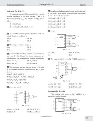 Statement for Q.16–17:
A switching function of four variable, f w x y z( , , ) is
to equal the product of two other function f1 and f2, of
the same variable f f f= 1 2 . The function f and f1 are as
follows :
f = Sm( , , )4 7 15
f1 0 1 2 3 4 7 8 9 10 11 15= Sm( , , , , , , , , , , )
16. The number of full specified function, that will
satisfy the given condition, is
(A) 32 (B) 16
(C) 4 (D) 1
17. The simplest function for f2 is
(A) x (B) x
(C) y (D) y
18. A four-variable switching function has minterms m6
and m9. If the literals in these minterms are
complemented, the corresponding minterm numbers are
(A) m3 and m0 (B) m9 and m6
(C) m2 and m0 (D) m6 and m9
19. The minimum function that can detect a “divisible
by 3’’ 8421 BCD code digit (representation D D D D8 4 2 1) is
given by
(A) D D D D D D D8 1 4 2 8 2 1+ +
(B) D D D D D D D D D D D D8 1 4 2 1 4 2 1 8 4 2 1+ + +
(C) D D D D D D D D4 1 4 2 8 1 2 1+ +
(D) D D D D D D D D D D4 2 1 4 2 1 8 4 2 1+ +
20. f x x x( , , ) ?2 1 0 =
(A) P(1, 2, 4, 5, 7) (B) S(1, 2, 4, 5, 7)
(C) S(0, 3, 6) (D) None of Above
21. For a binary half subtractor having two input A and
B, the correct set of logical expressions for the outputs
D A B= -( ) and X (borrow) are
(A) D AB AB X AB= + =,
(B) D AB AB X AB= + =,
(C) D AB AB X AB= + =,
(D) D AB AB X AB= + =,
22. f f1 2 = ?
(A) x x x0 1 2 (B) x x x0 1 2Å Å
(C) 1 (D) 0
23. The logic circuit shown in fig. P4.2.23 implements
(A) D A C AC( )u + (B) D B C AC( )Å +
(C) D B C AB( )Å + (D) D B C AB( )u +
Statement for Q.24–25:
The building block shown in fig. P4.2.24–25 is a
active high output decoder.
Chap 4.2Combinational Logic Circuits
Page
207
x0
x2
I0
I1
I2
3-to-8
Decoder
D0
x1
f
D1
D2
D3
D5
D6
D7
D4
Fig. P4.2.21
x0
x2
I0
I1
I2
3-to-8
Decoder
D0
x1
f1
f2
D1
D2
D3
D5
D6
D7
D4
Fig. P4.2.22
I0
I1
I2
3-to-8
Decoder
D0
A
B
C
D
Z
EN
D1
D2
D3
D5
D6
D7
D4
Fig. P4.2.23
A
B
C
X
Y
I0
I1
I2
3-to-8
Decoder
D0
D1
D2
D3
D5
D6
D7
D4
Fig. P4.2.24-25
GATE EC BY RK Kanodia
www.gatehelp.com
 