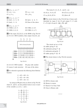 38. f x x x1 2 1 0( , , ) = ?
(A) x x x x2 0 1 0+ (B) x x x x2 0 1 2+
(C) x x2 0Å (D) x x2 0u
39. f x x x2 2 1 0( , , ) = ?
(A) Sm(1, 2, 5, 6) (B) Sm(1, 2, 6, 7)
(C) Sm(2, 3, 4) (D) None of the above
40. f x x x3 2 1 0( , , ) = ?
(A) P M(0, 4, 6, 7) (B) P M(2, 4, 5,7)
(C) P M(1, 2, 3, 5) (D) P M(2, 3, 4, 7)
41. If the input X X X X3 2 1 0 to the ROM in fig. P4.2.41
are 8–4–2–1 BCD numbers, then output Y Y Y Y3 2 1 0 are
(A) 2–4–2–1 BCD number (B) gray code number
(C) excess 3 code converter (D) none of the above
42. It is desired to generate the following three Boolean
function
f abc abc bc
f abc ab abc
f abc abc ac
1
2
3
= + +
= + +
= + +
,
by using an OR gate array as shown in fig. P4.2.42
where P1 and P5 are the product terms in one or more
of the variable a a b b c, , , , and c.
The terms P P P P1 2 3 4, , , and P5 are
(A) ab ac bc bc ab, , , , (B) ab bc ac ab bc, , , ,
(C) ac ab bc ab bc, , , , (D) Above all
43. The circuit shown in fig. P.4.2.43 has 4 boxes each
described by input P, Q, R and output Y, Z with
Y P Q R= Å Å and Z RQ PR QP= + + .
The circuit act as a 4 bit
(A) adder giving P Q+
(B) subtractor giving P Q-
(C) subtractor giving Q P-
(D) adder giving P Q R+ +
44. The circuit shown in fig. P4.2.44 converts
(A) BCD to binary code
(B) Binary to excess
(C) Excess–3 to Gray Code
(D) Gray to Binary code
*******
Page
210
UNIT 4 Digital Electronics
XXXX
XXXXXX
XX
X X X X X
XX
Y3
Y2
Y1
Y0
X3 X2 X1 X0
BCD to Decimal Decoder
D1 D2D0 D3 D4 D5 D6 D7 D8 D9
Fig. P4.2.41
X
X X
X
X
X
P1
P2
P3
P4
P5
F1 F2 F3
Fig. P4.2.42
Q
P
Z R
QP
Output
Z R
QP
Z R
QP
Z R
QP
Fig. P4.2.43
+
MSB
MSB
+ +
Fig. P4.2.44
GATE EC BY RK Kanodia
www.gatehelp.com
 