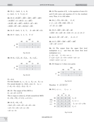 22. (D) f1 = Sm(0, 2, 4, 6),
f2 = Sm(1, 3, 5, 7), f f1 2 0=
23. (D) Z D ABC ABC ABC ABC ABC= + + + +( )
= + + + +D AB C C BC A A ABC( ( ) ( ) )
= + +D AB BC ABC( ) = + +D B A AC BC( ( ) )
= + +D BA BC BC( ) = +D B C AB( )u
24. (A) X = Sm(3, 5, 6, 7), X AB BC CA= + +
25. (D) Y = Sm(1, 3, 5, 7), Y C=
26. (D) D A A D A A0 1 0 1 1 0= =, , D A A2 1 0= ,
D A A3 1 0=
For first decoder A x A y0 1= =, , D yx D xy2 3= =,
For second decoder A D D yxxy1 2 3 0= = = , A z0 =
f D D A A A A A= + = + = =0 1 1 0 1 0 1 1
27. (D) The output of first MUX is
Z ab ab a bo = + = Å( )
This is input to select S0 of both second-level MUX
Z CS CS C S1 0 0 0= + = Å = Å Åa b c
28. (A) Z bS cS2 0 0= +
= + + +b ab ab c ab ab( ) ( ) = + +ab abc abc
= + +a b bc abc( ) = + +ab ac abc
= + +ab ac bc
29. (A) The equation of Z1 is the equation of sum of A
and B with carry and equation of 2 is the resultant
carry. Thus, it is a full adder.
30. (B) f CD CB CB1 = + = , S F= 1
f f f A= +1 1 = +CB CBA = +CB A
= + + =C B A ABC
31. (D) Z ABC AB AB AB= + + +
= + + +A BC B A B B( ) ( ) = + + = + +A B C A A B C( )
32. (A) Z XY XY XY= + + , Z X Y= +
33. (A) Z ABC ABC ABC ABC= + + +
= + = ÅAC AC A C
34. (A) The output from the upper first level
multiplexer is fa and from the lower first level
multiplexer is fb
f wx wxa = + , f wx wx xb = + =
f f yz f yz yza b= + + = + + +( )wx wx yz xyz yz
= + + +wxyz wx yz xy yz
35. (D) Output is 1 when even parity
Therefore Y A B C= Å Å
36. (B) I y z1 = + , I y z3 =
Page
214
UNIT 4 Digital Electronics
S S
w x
1 0
b b
00
01
11
10
yz
00 01 11 10
0 0 0 0
1 1 1 0
1 0 1 0
1 0 0 1
I0 0=
I y z1 = +
I yz yz y z3 = + = u
I z2 =
Fig. S 4.2.36
A
00
01
BC
00 01 11 10
1 1
1 1
Fig. S4.2.25
A
00
01
BC
00 01 11 10
1
1 1 1
Fig. S4.2.24
C
00
01
BA
00 01 11 10
1 1
1 1
Fig. S4.2.35
GATE EC BY RK Kanodia
www.gatehelp.com
 