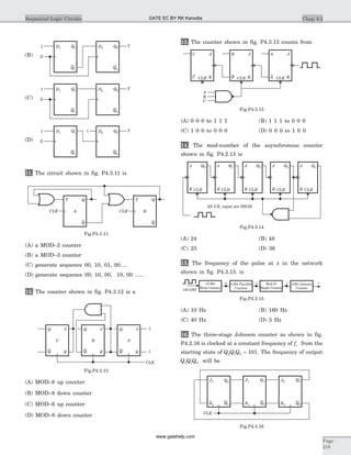 11. The circuit shown in fig. P4.3.11 is
(A) a MOD–2 counter
(B) a MOD–3 counter
(C) generate sequence 00, 10, 01, 00.....
(D) generate sequence 00, 10, 00, 10, 00 ......
12. The counter shown in fig. P4.3.12 is a
(A) MOD–8 up counter
(B) MOD–8 down counter
(C) MOD–6 up counter
(D) MOD–6 down counter
13. The counter shown in fig. P4.3.13 counts from
(A) 0 0 0 to 1 1 1 (B) 1 1 1 to 0 0 0
(C) 1 0 0 to 0 0 0 (D) 0 0 0 to 1 0 0
14. The mod-number of the asynchronous counter
shown in fig. P4.2.13 is
(A) 24 (B) 48
(C) 25 (D) 36
15. The frequency of the pulse at z in the network
shown in fig. P4.3.15. is
(A) 10 Hz (B) 160 Hz
(C) 40 Hz (D) 5 Hz
16. The three-stage Johnson counter as shown in fig.
P4.2.16 is clocked at a constant frequency of fc from the
starting state of Q Q Q2 1 0 = 101. The frequency of output
Q Q Q2 1 0 will be
Chap 4.3Sequential Logic Circuits
Page
218
J
C
Q
Q K
CLK
J
B
Q
Q K
J
A
Q
Q K
1
1
Fig.P4.3.12
D11
X
YQ1
Q1
D2 Q2
Q2
(B)
D11
X
YQ1
Q1
D2 Q2
Q2
(C)
D11 1
X
YQ1
Q1
D2 Q2
Q2
(D)
T
A B
Q
Q
CLK
T Q
Q
CLK
Fig.P4.3.11
CLR
JC
C
C K
JB
B
B K
JA
A
A KCLR CLR
Fig.P4.3.13
All J.K. input are HIGH
J Q0
K CLR
J Q1
K CLR
J Q2
K CLR
J Q3
K CLR
J Q4
K CLR
Fig.P4.3.14
10-Bit
Ring Counter
4-Bit Parallel
Counter
Mod-25
Ripple Counter
4-Bit Johnson
Counter
w x y z
160 kHZ
Fig.P4.3.15
J1 Q1
Q1K1
J0 Q0
Q0K0
J2 Q2
Q2K2
CLK
Fig.P4.3.16
GATE EC BY RK Kanodia
www.gatehelp.com
 