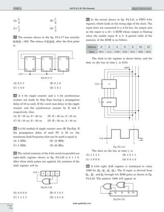 (A)
fc
8
(B)
fc
6
(C)
fc
3
(D)
fc
2
17. The counter shown in the fig. P4.3.17 has initially
Q Q Q2 1 0 000= . The status of Q Q Q2 1 0 after the first pulse
is
(A) 0 0 1 (B) 0 1 0
(C) 1 0 0 (D) 1 0 1
18. A 4 bit ripple counter and a 4 bit synchronous
counter are made by flips flops having a propagation
delay of 10 ns each. If the worst case delay in the ripple
counter and the synchronous counter be R and S
respectively, then
(A) R = 10 ns, S = 40 ns (B) R = 40 ns, S = 10 ns
(C) R = 10 ns, S = 30 ns (D) R = 30 ns, S = 10 ns
19. A 4 bit modulo–6 ripple counter uses JK flip-flop. If
the propagation delay of each FF is 50 ns, the
maximum clock frequency that can be used is equal to
(A) 5 MHz (B) 10 MHz
(C) 4 MHz (D) 20 Mhz
20. The initial contents of the 4-bit serial-in-parallel-out
right-shift, register shown in fig. P4.3.20 is 0 1 1 0.
After three clock pulses are applied, the contents of the
shift register will be
(A) 0 0 0 0 (B) 0 1 0 1
(C) 1 1 1 1 (D) 1 0 1 0
21. In the circuit shown in fig. P4.3.21 is PIPO 4-bit
register, which loads at the rising edge of the clock. The
input lines are connected to a 4 bit bus. Its output acts
as the input to a 16 4´ ROM whose output is floating
when the enable input E is 0. A partial table of the
contents of the ROM is as follows
Address 0 2 4 6 8 10 12
Data 0011 1111 0100 1010 1011 1000 0010
The clock to the register is shown below, and the
data on the bus at time t1 is 0110.
The data on the bus at time t2 is
(A) 1 1 1 1 (B) 1 0 1 1
(C) 1 0 0 0 (D) 0 0 1 0
22. A 4-bit right shift register is initialized to value
1000 for (Q Q Q Q3 2 1 0, , , ). The D input is derived from
Q0 , Q2 and Q3 through two XOR gates as shown in fig.
P4.2.22. The pattern 1000 will appear at
Page
219
UNIT 4 Digital Electronics
CLK
0 1 1 0
Fig.P4.3.20
J1 Q1
Q1K1
J0 Q0
Q0K0
J2 Q2
Q2K2
CLK
Fig.P4.3.17
CLK
t1 t2
t
ROM
CLK A
1
E
MSB
Fig. P4.3.21
Q0 Q1 Q2 Q3D
Fig.P4.3.22
GATE EC BY RK Kanodia
www.gatehelp.com
 
