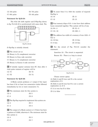 (A) 3rd pulse (B) 7th pulse
(C) 6th pulse (D) 4th pulse
Statement for Q.23–24:
The 8-bit left shift register and D-flip-flop shown
in fig. P4.3.22–23 is synchronized with same clock. The
D flip-flop is initially cleared.
23. The circuit act as
(A) Binary to 2’s complement converter
(B) Binary to Gray code converter
(C) Binary to 1’s complement converter
(D) Binary to Excess–3 code converter
24. If initially register contains byte B7, then after 4
clock pulse contents of register will be
(A) 73 (B) 72
(C) 7E (D) 74
Statement for Q.25–26:
A Mealy system produces a 1 output if the input
has been 0 for at least two consecutive clocks followed
immediately by two or more consecutive 1’s.
25. The minimum state for this system is
(A) 4 (B) 5
(C) 8 (D) 9
26. The flip-flop required to implement this system are
(A) 2 (B) 3
(C) 4 (D) 5
27. The output of a Mealy system is 1 if there has been
a pattern of 11000, otherwise 0. The minimum state for
this system is
(A) 4 (B) 5
(C) 6 (D) 7
28. To count from 0 to 1024 the number of required
flip-flop is
(A) 10 (B) 11
(C) 12 (D) 13
29. Four memory chips of 16 4´ size have their address
buses connected together. This system will be of size
(A) 64 ´ 4 (B) 32 ´ 8
(C) 16 ´ 16 (D) 256 ´ 1
30. The address bus width of a memory of size 1024 ´ 8
bits is
(A) 10 bits (B) 13 bits
(C) 8 bits (D) 18 bits
31. For the circuit of Fig. P4.3.31 consider the
statement:
Assertion (A) : The circuit is sequential
Reason (R) : There is a loop in circuit
Choose correct option
(A) Both A and R true and R is the correct
explanation of A
(B) Both A and R true but R is not a correct
explanation on of A
(C) A is true but R is false
(D) A is false
*****************
Chap 4.3Sequential Logic Circuits
Page
220
a
b
c
d
b
ez0
z1
Fig.P4.3.131
b7 b6 b5 b4 b3 b1b2 b0
D Q
Q
CLK
Fig.P4.3.23-24
GATE EC BY RK Kanodia
www.gatehelp.com
 