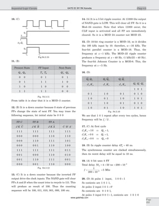 10. (C)
11. (B)
Present State FF Input Next State
Q QA B T TA B Q QA B
+ +
0 0 0 1 0 1
0 1 1 1 1 0
1 0 1 0 0 0
1 1 1 1 0 0
Fig. S4.3.11
From table it is clear that it is a MOD–3 counter.
12. (B) It is a down counter because 0 state of previous
FFs change the state of next FF. You may trace the
following sequence, let initial state be 0 0 0
FF C FF B FF A
J K C J K B J K A C B A+ + +
1 1 1 1 1 1 1 1 1 1 1 1
0 0 0 0 0 0 1 1 0 1 1 0
0 0 0 1 1 0 1 1 1 1 0 1
0 0 0 0 0 1 1 1 0 1 0 0
1 1 1 1 1 1 1 1 1 0 1 1
0 0 1 0 0 0 1 1 0 0 1 0
0 0 1 1 1 0 1 1 1 0 0 1
0 0 0 0 0 1 1 1 0 0 0 0
Fig. S4.3.12
13. (C) It is a down counter because the inverted FF
output drive the clock inputs. The NAND gate will clear
FFs A and B when the count tries to recycle to 111. This
will produce as result of 100. Thus the counting
sequence will be 100, 011, 010, 001, 000, 100 etc.
14. (A) It is a 5 bit ripple counter. At 11000 the output
of NAND gate is LOW. This will clear all FF. So it is a
Mod–24 counter. Note that when 11000 occur, the
CLR input is activated and all FF are immediately
cleared. So it is a MOD 24 counter not MOD 25.
15. (D) 10-bit ring counter is a MOD–10, so it divides
the 160 kHz input by 10. therefore, w = 16 kHz. The
four-bit parallel counter is a MOD–16. Thus, the
frequency at x = 1 kHz. The MOD–25 ripple counter
produces a frequency at y = 40 Hz. (1 kHz/25 = 40 Hz).
The four-bit Johnson Counter is a MOD-8. This, the
frequency at z = 5 Hz.
16. (D)
Q0 Q0 Q2 Q2 Q1 Q1
J2 K2 J1 K1 J0 K0
Q2
+
Q1
+
Q0
+
1 0 1
0 1 1 0 0 1 0 1 0
1 0 0 1 1 0 1 0 1
0 1 1 0 0 1 0 1 0
1 0 0 1 1 0 1 0 1
Fig. S4.3.16
We see that 1 0 1 repeat after every two cycles, hence
frequency will be fc / 2 .
17. (C) At first cycle
J K Q2 2 21 0 1= Þ = ,
J K Q1 1 10 0 1= Þ = ,
J K Q0 0 00 0 0= Þ =
18. (B) In ripple counter delay 4Td = 40 ns.
The synchronous counter are clocked simultaneously,
then its worst delay will be equal to 10 ns.
19. (A) 4 bit uses 4 FF
Total delay Ntd = ´4 50 ns = ´ -
200 10 9
f =
´
=-
1
200 10
59
Mhz
20. (D) At pulse 1 input, 1 0 1Å =
So contents are 1 0 1 1,
At pules 2 input 1 1 0Å = ‘
So contents are 0 1 0 1,
At pules 3 input 0 1 1Å = , contents are 1 0 1 0
Chap 4.3Sequential Logic Circuits
Page
222
Q2
Q1
t0 t1
t2 t3
0
1
D =Q2 1
t0 t1
Fig.S4.3.10
GATE EC BY RK Kanodia
www.gatehelp.com
 