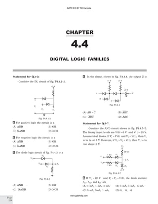 Statement for Q.1–2:
Consider the DL circuit of fig. P4.4.1–2.
1. For positive logic the circuit is a
(A) AND (B) OR
(C) NAND (D) NOR
2. For negative logic the circuit is a
(A) AND (B) OR
(C) NAND (D) NOR
3. The diode logic circuit of fig. P4.4.3 is a
(A) AND (B) OR
(C) NAND (D) NOR
4. In the circuit shown in fig. P.4.4.4. the output Z is
(A) AB C+ (B) ABC
(C) ABC (D) ABC
Statement for Q.5–7:
Consider the AND circuit shown in fig. P4.4.5–7.
The binary input levels are V( )0 0= V and V( )1 25= V.
Assume ideal diodes. If V V1 0= ( ) and V V2 1= ( ), then Vo
is to be at 5 V. However, if V V V1 2 1= = ( ), then Vo is to
rise above 5 V.
5. If Vss = 20 V and V V V1 2 1= = ( ), the diode current
I ID D1 2, , and ID0 are
(A) 1 mA, 1 mA, 4 mA (B) 1 mA, 1 mA, 5 mA
(C) 5 mA, 5mA, 1 mA (D) 0, 0, 0
CHAPTER
4.4
DIGITAL LOGIC FAMILIES
Page
224
+5 V
+
+
+
---
V1
V2 Vo
Fig. P4.4.1-2
V1
V2 Vo
D2
D1
Fig. P4.4.3
Z
C
A
B
+5 V +5 V
+5 V
Fig. P4.4.4
Vss
V1
V2
Vo
D0
+5 V
1 kW
1 kW
20 kW
D2
D1
Fig. P4.4.5-7
GATE EC BY RK Kanodia
www.gatehelp.com
 