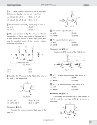 6. If Vss = 40 V and both input are at HIGH level then,
diode current I ID D1 2, and ID0 are respectively
(A) 0.4 mA, 0.4 mA, 0 (B) 0, 0, 1 mA
(C) 0.4 mA, 0.4 mA, 1 mA (D) 0, 0, 0
7. The maximum value of Vss which may be used is
(A) 30 V (B) 25 V
(C) 125 V (D) 20 V
8. The ideal inverter in fig. P4.4.8 has a reference
voltage of 2.5 V. The forward voltage of the diode is 0.75
V. The maximum number of diode logic circuit, that
may be cascaded ahead of the inverter without
producing logic error, is
(A) 3 (B) 4
(C) 5 (D) 9
9. Consider the TTL circuit in fig. P4.4.9. The value of
VH and VL are respectively
(A) 5 V, 0 V (B) 4.8 V, 0 V
(C) 4.8 V, 0.2 V (D) 5 V, 0.2 V
Statement Q.10–11:
Consider the resistor transistor logic gate of fig.
P4.4.10-11.
10. For positive logic the gate is
(A) AND (B) OR
(C) NAND (D) NOR
11. For negative logic the gate is
(A) AND (B) OR
(C) NAND (D) NOR
Statement for Q.12–13:
Consider the RTL circuit of fig. P4.4.12–13.
12. If Vo1 is taken as the output, then circuit is a
(A) AND (B) OR
(C) NAND (D) NOR
13. If Vo2 is taken as output, then circuit is a
(A) AND (B) OR
(C) NAND (D) NOR
Statement for Q.14–15:
Consider the TTL circuit of fig. P4.4.14. If either or
both V1 and V2 are logic LOW, Q1 is driven to
saturation.
Chap 4.4Digital Logic Families
Page
225
n Stages of Diode Logic
Z
C
A
B
+5 V +5 V
+5 V
D
+5 V
Fig. P4.4.8
+5 V
Vi
Vo
2 kW4 kW
Fig. P4.4.9
+VCC
RC
Vo
RB1
V1
Q1
Q2
RB2
V2
Fig. P4.4.10-11
+VCC
RC
RB1
V1
Q1
Q2
RB2
V2
Vo1 Vo2
Q3
RB3
Fig. P4.4.12-13
+VCC
Q1 Q2
R1 R2
R3
V1
V2
Vo2
Vo1
Fig. P4.4.14-15
GATE EC BY RK Kanodia
www.gatehelp.com
 