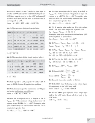 24. (B) If all inputs A, B and C are HIGH, then input to
invertor is LOW and output Y is HIGH. If all inputs are
LOW, then input to inverter is also LOW and output Y
is HIGH. In all other case the input to inverter is HIGH
and output Y is LOW.
Hence Y ABC ABC= + = + + +ABC A B C( )
25. (C) The operation of circuit is given below
A B C D PA PB PC PD NA NB NC ND Y
´ ´ ´ 1 ´ ´ ´ OFF ´ ´ ´ ON LOW
´ ´ 0 0 ´ ´ ON ON ´ ´ OFF OFF HIGH
0 0 1 0 ON ON OFF ON OFF OFF ON OFF HIGH
0 1 1 0 ON OFF OFF ON OFF ON ON OFF LOW
1 0 1 0 OFF ON OFF ON ON OFF ON OFF LOW
1 1 1 0 OFF OFF OFF ON ON ON ON OFF LOW
Y A B C D= + +( )
26. (B) The operation of this circuit is given below :
A B C PA PB PC NA NB NC Y
´ ´ 0 ´ ´ ON ´ ´ OFF HIGH
0 0 1 ON ON OFF OFF OFF ON HIGH
´ 1 1 ´ OFF OFF ´ ON ON LOW
1 ´ 1 OFF ´ OFF ON ´ ON LOW
Y A B C= +( )
27. (B) If input E is LOW, output will not be LOW. It
must be HIGH. Option (B) satisfy this condition.
28. (A) In this circuit parallel combination are OR gate
and series combination are AND gate.
Hence Y = ( )( )( )A B C D E F+ + +
29. (A) When an output is HIGH, it may be as low as
VOH min( ) .= 2 4 V. The minimum voltage that an input will
respond to as a HIGH is VIH min( ) = 2 0. V. A negative noise
spike that can drive the actual voltage below 2.0 V if its
amplitude is greater than
V V VNH OH min IH min= -( ) ( ) = - =2 4 2 0 0 4. . . V
30. (A) When an output is LOW, it may be as high as
VOL max( ) .= 0 4 V. The maximum voltage that an input will
respond to as a LOW is VIL max( ) = 0 8. V. A positive noise
spike can drive the actual voltage above the 0.8 V level
if its amplitude is greater than
V V VNL IL max OL max= -( ) ( ) = - =0 8 0 4 0 4. . . V
31. (B) A positive noise spike can drive the voltage
above 1.0 V level if the amplitude is greater than
V V VNL IL max OL max= -( ) ( ) = - =1 0 1 0 9. . V,
A negative noise spike can drive the voltage below 3.5 V
if the amplitude is greater than
V V VNH OH min IH min= -( ) ( ) = - =4 9 35 1 4. . . V
32. (B) V V VIH min OH min NH( ) ( )= - = - - = -0 8 0 5 1 3. . . V
V V VIL max OL max NL( ) ( )= + = + - = -0 5 2 15. ( ) . V
33. (C) V V VNH OH min IH min= -( ) ( ), V V VNL IL max OL max= -( ) ( )
VNH = 2 7. (for LS) -2 0. (for ALS) = 0 7. V
VNL = 0 8. (for ALS) -0.5 (for LS) = 0 3. V
34. (B) VNH = 2 5. (for ALS) - 2.0 (for LS) = 0 5. V
VNL = 0 8. (for LS) - 0.4 (for ALS) = 0 4. V
35. (D) VNH min( ) .= 0 5 V , VNL min( ) .= 0 3 V
36. (B) fanout (LOW) = = =
I
I
OL max
IL max
( )
( ) .
8
0 1
80
m
m
fanout (HIGH) = = =
I
I
OH max
IH max
( )
( )
400
20
20
m
m
The fanout is chosen the smaller of the two.
37. (B) In HIGH state the loading on the output of gate
1 is equivalent to six 74LS input load.
Hence load = ´6 IIH = ´ =6 20 120m mA
38. (C) The NAND gate represent only a single input
load in the LOW state. Hence only five loads in the
LOW state.
load = 5IIL = ´ =5 0 4 2. mA
*******
Chap 4.4Digital Logic Families
Page
231
GATE EC BY RK Kanodia
www.gatehelp.com
 