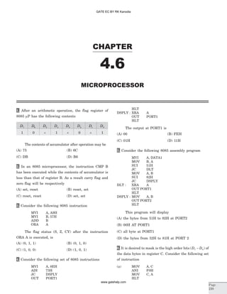 1. After an arithmetic operation, the flag register of
8085 mP has the following contents
D7 D6 D5 D4 D3 D2 D1 D0
1 0 ´ 1 ´ 0 ´ 1
The contents of accumulator after operation may be
(A) 75 (B) 6C
(C) DB (D) B6
2. In an 8085 microprocessor, the instruction CMP B
has been executed while the contents of accumulator is
less than that of register B. As a result carry flag and
zero flag will be respectively
(A) set, reset (B) reset, set
(C) reset, reset (D) set, set
3. Consider the following 8085 instruction
MVI A, A9H
MVI B, 57H
ADD B
ORA A
The flag status (S, Z, CY) after the instruction
ORA A is executed, is
(A) (0, 1, 1) (B) (0, 1, 0)
(C) (1, 0, 0) (D) (1, 0, 1)
4. Consider the following set of 8085 instructions
MVI A, 8EH
ADI 73H
JC DSPLY
OUT PORT1
HLT
DSPLY : XRA A
OUT PORT1
HLT
The output at PORT1 is
(A) 00 (B) FEH
(C) 01H (D) 11H
5. Consider the following 8085 assembly program
MVI A, DATA1
MOV B, A
SUI 51H
JC DLT
MOV A, B
SUI 82H
JC DSPLY
DLT : XRA A
OUT PORT1
HLT
DSPLY : MOV A, B
OUT PORT2
HLT
This program will display
(A) the bytes from 51H to 82H at PORT2
(B) 00H AT PORT1
(C) all byte at PORT1
(D) the bytes from 52H to 81H at PORT 2
6. It is desired to mask is the high order bits ( )D D7 4- of
the data bytes in register C. Consider the following set
of instruction
(a) MOV A, C
ANI F0H
MOV C, A
HLT
CHAPTER
4.6
MICROPROCESSOR
Page
239
GATE EC BY RK Kanodia
www.gatehelp.com
 