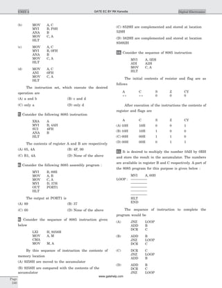 (b) MOV A, C
MVI B, F0H
ANA B
MOV C, A
HLT
(c) MOV A, C
MVI B, 0FH
ANA B
MOV C, A
HLT
(d) MOV A, C
ANI 0FH
MOV C, A
HLT
The instruction set, which execute the desired
operation are
(A) a and b (B) c and d
(C) only a (D) only d
7. Consider the following 8085 instruction
XRA A
MVI B, 4AH
SUI 4FH
ANA B
HLT
The contents of register A and B are respectively
(A) 05, 4A (B) 4F, 00
(C) B1, 4A (D) None of the above
8. Consider the following 8085 assembly program :
MVI B, 89H
MOV A, B
MOV C, A
MVI D, 37H
OUT PORT1
HLT
The output at PORT1 is
(A) 89 (B) 37
(C) 00 (D) None of the above
9. Consider the sequence of 8085 instruction given
below
LXI H, 9258H
MOV A, M
CMA
MOV M, A
By this sequence of instruction the contents of
memory location
(A) 9258H are moved to the accumulator
(B) 9258H are compared with the contents of the
accumulator
(C) 8529H are complemented and stored at location
529H
(D) 5829H are complemented and stored at location
85892H
10. Consider the sequence of 8085 instruction
MVI A, 5EH
ADI A2H
MOV C, A
HLT
The initial contents of resistor and flag are as
follows
A C S Z CY
´´ ´´ 0 0 0
After execution of the instructions the contents of
register and flags are
A C S Z CY
(A) 10H 10H 0 0 1
(B) 10H 10H 1 0 0
(C) 00H 00H 1 1 0
(D) 00H 00H 0 1 1
11. It is desired to multiply the number 0AH by 0BH
and store the result in the accumulator. The numbers
are available in register B and C respectively. A part of
the 8085 program for this purpose is given below :
MVI A, 00H
LOOP : ---------------
---------------
---------------
---------------
---------------
HLT
END
The sequence of instruction to complete the
program would be
(A) JNZ LOOP
ADD B
DCR C
(B) ADD B
JNZ LOOP
DCR C
(C) DCR C
JNZ LOOP
ADD B
(D) ADD B
DCR C
JNZ LOOP
Page
240
UNIT 4 Digital ElectronicsGATE EC BY RK Kanodia
www.gatehelp.com
 