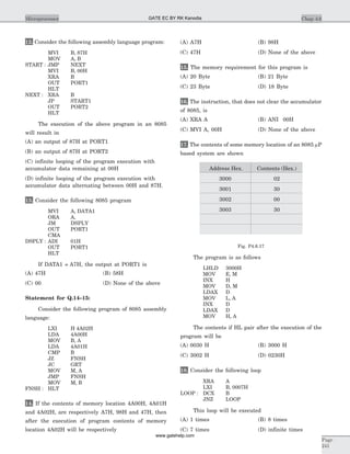 12. Consider the following assembly language program:
MVI B, 87H
MOV A, B
START : JMP NEXT
MVI B, 00H
XRA B
OUT PORT1
HLT
NEXT : XRA B
JP START1
OUT PORT2
HLT
The execution of the above program in an 8085
will result in
(A) an output of 87H at PORT1
(B) an output of 87H at PORT2
(C) infinite looping of the program execution with
accumulator data remaining at 00H
(D) infinite looping of the program execution with
accumulator data alternating between 00H and 87H.
13. Consider the following 8085 program
MVI A, DATA1
ORA A,
JM DSPLY
OUT PORT1
CMA
DSPLY : ADI 01H
OUT PORT1
HLT
If DATA1 = A7H, the output at PORT1 is
(A) 47H (B) 58H
(C) 00 (D) None of the above
Statement for Q.14–15:
Consider the following program of 8085 assembly
language:
LXI H 4A02H
LDA 4A00H
MOV B, A
LDA 4A01H
CMP B
JZ FNSH
JC GRT
MOV M, A
JMP FNSH
MOV M, B
FNSH : HLT
14. If the contents of memory location 4A00H, 4A01H
and 4A02H, are respectively A7H, 98H and 47H, then
after the execution of program contents of memory
location 4A02H will be respectively
(A) A7H (B) 98H
(C) 47H (D) None of the above
15. The memory requirement for this program is
(A) 20 Byte (B) 21 Byte
(C) 23 Byte (D) 18 Byte
16. The instruction, that does not clear the accumulator
of 8085, is
(A) XRA A (B) ANI 00H
(C) MVI A, 00H (D) None of the above
17. The contents of some memory location of an 8085 mP
based system are shown
Address Hex. Contents (Hex.)
3000 02
3001 30
3002 00
3003 30
Fig. P4.6.17
The program is as follows
LHLD 3000H
MOV E, M
INX H
MOV D, M
LDAX D
MOV L, A
INX D
LDAX D
MOV H, A
The contents if HL pair after the execution of the
program will be
(A) 0030 H (B) 3000 H
(C) 3002 H (D) 0230H
18. Consider the following loop
XRA A
LXI B, 0007H
LOOP : DCX B
JNZ LOOP
This loop will be executed
(A) 1 times (B) 8 times
(C) 7 times (D) infinite times
Chap 4.6Microprocessor
Page
241
GATE EC BY RK Kanodia
www.gatehelp.com
 