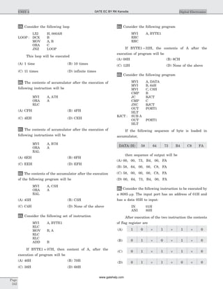19. Consider the following loop
LXI H, 000AH
LOOP : DCX B
MOV A, B
ORA C
JNZ LOOP
This loop will be executed
(A) 1 time (B) 10 times
(C) 11 times (D) infinite times
20. The contents of accumulator after the execution of
following instruction will be
MVI A, A7H
ORA A
RLC
(A) CFH (B) 4FH
(C) 4EH (D) CEH
21. The contents of accumulator after the execution of
following instructions will be
MVI A, B7H
ORA A
RAL
(A) 6EH (B) 6FH
(C) EEH (D) EFH
22. The contents of the accumulator after the execution
of the following program will be
MVI A, C5H
ORA A
RAL
(A) 45H (B) C5H
(C) C4H (D) None of the above
23. Consider the following set of instruction
MVI A, BYTE1
RLC
MOV B, A
RLC
RLC
ADD B
If BYTE1 = 07H, then content of A, after the
execution of program will be
(A) 46H (B) 70H
(C) 38H (D) 68H
24. Consider the following program
MVI A, BYTE1
RRC
RRC
If BYTE1 = 32H, the contents of A after the
execution of program will be
(A) 08H (B) 8CH
(C) 12H (D) None of the above
25. Consider the following program
MVI A, DATA
MVI B, 64H
MVI C, C8H
CMP B
JC RJCT
CMP C
JNC RJCT
OUT PORT1
HLT
RJCT : SUB A
OUT PORT1
HLT
If the following sequence of byte is loaded in
accumulator,
DATA (H) 58 64 73 B4 C8 FA
then sequence of output will be
(A) 00, 00, 73, B4, 00, FA
(B) 58, 64, 00, 00, C8, FA
(C) 58, 00, 00, 00, C8, FA
(D) 00, 64, 73, B4, 00, FA
26. Consider the following instruction to be executed by
a 8085 mp. The input port has an address of 01H and
has a data 05H to input:
IN 01H
ANI 80H
After execution of the two instruction the contents
of flag register are
(A) 1 0 ´ 1 ´ 1 ´ 0
(B) 0 1 ´ 0 ´ 1 ´ 0
(C) 0 1 ´ 1 ´ 1 ´ 0
(D) 0 1 ´ 1 ´ 0 ´ 0
Page
242
UNIT 4 Digital ElectronicsGATE EC BY RK Kanodia
www.gatehelp.com
 
