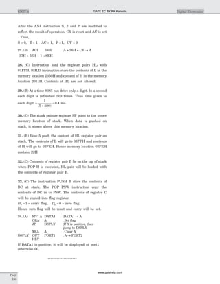 After the ANI instruction S, Z and P are modified to
reflect the result of operation. CY is reset and AC is set
. Thus,
S = 0, Z = 1, AC = 1, P =1, CY = 0
27. (B) ACI 56H ;A + 56H + CY ® A
37H + 56H + 1 =8EH
28. (C) Instruction load the register pairs HL with
01FFH. SHLD instruction store the contents of L in the
memory location 2050H and content of H in the memory
location 2051H. Contents of HL are not altered.
29. (B) At a time 8085 can drive only a digit. In a second
each digit is refreshed 500 times. Thus time given to
each digit =
´
=
1
5 500
0 4
( )
. ms.
30. (C) The stack pointer register SP point to the upper
memory location of stack. When data is pushed on
stack, it stores above this memory location.
31. (B) Line 5 push the content of HL register pair on
stack. The contents of L will go to 03FFH and contents
of H will go to 03FEH. Hence memory location 03FEH
contain 22H.
32. (C) Contents of register pair B lie on the top of stack
when POP H is executed, HL pair will be loaded with
the contents of register pair B.
33. (C) The instruction PUSH B store the contents of
BC at stack. The POP PSW instruction copy the
contents of BC in to PSW. The contents of register C
will be copied into flag register.
D0 1= = carry flag, D6 0= = zero flag.
Hence zero flag will be reset and carry will be set.
34. (A) MVI A DATA1 ;DATA1 ® A
ORA A ; Set flag
JP DSPLY ;If A is positive, then
;jump to DSPLY
XRA A ; Clear A
DSPLY OUT PORT1 ; A ® PORT2
HLT
If DATA1 is positive, it will be displayed at port1
otherwise 00.
********************
Page
246
UNIT 4 Digital ElectronicsGATE EC BY RK Kanodia
www.gatehelp.com
 