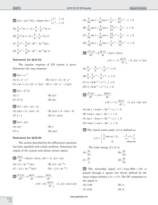 30. y t u t h t( ) ( ) * ( )= , where h t
e t
e t
t
t
( )
,
,
=
<
>
ì
í
î
-
2
3
0
0
(A)
1
2
1
5
6
1
3
2 3
e u t e u tt t- -
- - + - -( ) ( )
(B)
1
2
1
5
6
1
3
2 3
e u t e u tt t
( ) ( )- - + - --
(C)
1
2
1
6
5 3 22 2 3
e e e u tt t t
+ - - -
[ ] ( )
(D)
1
2
1
6
5 3 22 2 3
e e e u tt t t
+ - - --
[ ] ( )
Statement for Q.31-34:
The impulse response of LTI system is given.
Determine the step response.
31. h t e t
( ) | |
= -
(A) 2 + - -
e et t
(B) e u t et t
( )- + + - -
1 2
(C) e u t e u tt t
( ) [ ] ( )- + + - -
1 2 (D) e e e u tt t t
+ - --
[ ] ( )2
32. h t t( ) ( )( )
= d 2
(A) 1 (B) u t( )
(C) d( )
( )3
t (D) d( )t
33. h t u t u t( ) ( ) ( )= - - 4
(A) tu t t u t( ) ( ) ( )+ - -1 4 (B) tu t t u t( ) ( ) ( )+ - -1 4
(C) 1 + t (D) ( ) ( )1 + t u t
34. h t y t( ) ( )=
(A) u t( ) (B) t
(C) 1 (D) tu t( )
Statement for Q.35-38:
The system described by the differential equations
has been specified with initial condition. Determine the
output of the system and choose correct option.
35.
dy t
dx
y t x t
( )
( ) ( )+ =10 2 , y x t u t( ) , ( ) ( )0 1-
= =
(A) 1
5
10
1 4( ) ( )+ -
e u tt
(B) 1
5
10
1 4( )+ -
e t
(C) - + -1
5
10
1 4( ) ( )e u tt
(D) - + -1
5
10
1 4( )e t
36.
d y t
dt
dy t
dt
y t
dx t
dt
2
2
5 4
( ) ( )
( )
( )
+ + = ,
y ( )0 0-
= ,
dy t
dt
( )
0
1
-
= , x t t u t( ) sin ( )=
(A)
5
34
3
34
1
6
13
61
4
sin cost t e et t
+ + -- -
, t ³ 0
(B)
5
34
3
34
13
51
1
6
4
sin cost t e et t
+ - +- -
, t ³ 0
(C)
3
34
5
34
13
51
1
6
4
sin cost t e et t
+ - +- -
, t ³ 0
(D)
3
34
5
34
1
6
13
51
4 4
sin cost t e et t
+ + -- -
, t ³ 0
37.
d y t
dt
dy t
dt
y t x t
2
2
6 8 2
( ) ( )
( ) ( )+ + = ,
y ( ) ,0 1-
= -
dy t
dt
( )
0
1
-
= , x t e u tt
( ) ( )= -
(A)
2
3
5
2
5
6
2 4
e e et t t- - -
- + , t ³ 0
(B)
2
3
5
2
5
6
2 4
+ +- -
e et t
, t ³ 0
(C) 4 5 3 2 4
+ +- -
( )e et t
, t ³ 0
(D) 4 5 3 2 4
- +- -
( )e et t
, t ³ 0
38.
d y t
dt
y t
dx t
dt
2
2
3( )
( )
( )
+ = ,
y ( ) ,0 1-
= -
dy t
dt
( )
0
1
-
= , x t te u tt
( ) ( )= -
2
(A) sin cost t te tt
+ - +-
4 3 3
, t ³ 0
(B) 4 3sin cost t te t
- - -
, t ³ 0
(C) sin cost t te tt
- + +-
4 3 3
, t ³ 0
(D) 4 3sin cost t te t
+ - -
, t ³ 0
39. The raised cosine pulse x t( ) is defined as
x t
t t
( )
(cos ) ,
,
=
+ - £ £
ì
í
ï
îï
1
2
1
0
w
p
w
p
w
otherwise
The total energy of x t( ) is
(A)
3
4
p
w
(B)
3
8
p
w
(C)
3p
w
(D)
3
2
p
w
40. The sinusoidal signal x t t( ) cos ( )= +4 200 6p is
passed through a square law device defined by the
input output relation y t x t( ) ( )= 2
. The DC component in
the signal is
(A) 3.46 (B) 4
(C) 2.83 (D) 8
Page
252
UNIT 5 Signal & SystemGATE EC BY RK Kanodia
www.gatehelp.com
 