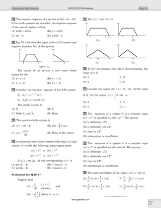 41. The impulse response of a system is h t t( ) ( . )= -d 0 5 .
If two such systems are cascaded, the impulse response
of the overall system will be
(A) 0.58( . )t - 0 25 (B) d( . )t - 0 25
(C) d( )t - 1 (D) 0 5 1. ( )d t -
42. Fig. P5.1.40 show the input x t( ) to a LTI system and
impulse response h t( ) of the system.
The output of the system is zero every where
except for the
(A) 0 5< <t (B) 0 8< <t
(C) 1 5< <t (D) 1 8< <t
43. Consider the impulse response of two LTI system
S1 : h t e u tj t
1
1 2
( ) ( )( )
= - -
S2 : h t e t u tt
2 2( ) cos ( )= -
The stable system is
(A) S1 (B) S2
(C) Both S1 and S2 (D) None
44. The non-invertible system is
(A) y t x t( ) ( )= - 4 (B) y t x d
t
( ) ( )=
-¥
ò t t
(C) y t
dx t
dt
( )
( )
= (D) None of the above
45. A continuous-time linear system with input x t( ) and
output y t( ) yields the following input-output pairs:
x t e y t ej t j t
( ) ( )= Û =2 5
x t e y t ej t j t
( ) ( )= Û =- -2 5
If x t t1 2 1( ) cos ( )= - , the corresponding y t1( ) is
(A) cos ( )5 1t - (B) e tj-
-cos ( )5 1
(C) cos ( )5 1t - (D) e tj
cos ( )5 1-
Statement for Q.46–47:
Suppose that
x t
t
( )
,
,
=
£ £ì
í
î
1 0 1
0 elsewhere
and
h t x
t
a
( ) =
æ
è
ç
ö
ø
÷, where 0 1< £a .
46. The y t x t h t( ) ( ) * ( )= is
47. If dy t dt( ) contains only three discontinuities, the
value of a is
(A) 1 (B) 2
(C) 3 (D) 0
48. Consider the signal x t t t( ) ( ) ( )= + - -d d2 2 .The value
of E¥ for the signal y t x d
t
( ) ( )=
-¥
ò t t is
(A) 4 (B) 2
(C) 1 (D) ¥
49. The response of a system S to a complex input
x t ej t
( ) = 5
is specified as y t tej t
( ) = 5
. The system
(A) is definitely LTI
(B) is definitely not LTI
(C) may be LTI
(D) information is insufficient
50. The response of a system S to a complex input
x t ej t
( ) = 8
is specified as y t t( ) cos= 8 . The system
(A) is definitely LTI
(B) is definitely not LTI
(C) may be LTI
(D) information is insufficient.
51. The auto-correlation of the signal x t e u tt
( ) ( )= -
is
(A)
1
2
1
2
e u t e u tt t
( ) ( )- + -
(B)
e
e e u t
t
t t
2
1
2
+ --
( ) ( )
(C)
1
2
1
2
e u t e u tt t- -
- +( ) ( ) (D)
1
2
1
2
e u t e u tt t
( ) ( )- - -
*********************
Chap 5.1Continuous-Time Systems
Page
253
t
x t( )
t
h t( )
1 5 3
Fig P5.1.42
y t( )y t( )
a 1 1+a
t a 11-a
t
(A) (B)
y t( )
a
2
1+a1+a
t
y t( )
a 11-a
t
(C) (D)
GATE EC BY RK Kanodia
www.gatehelp.com
 
